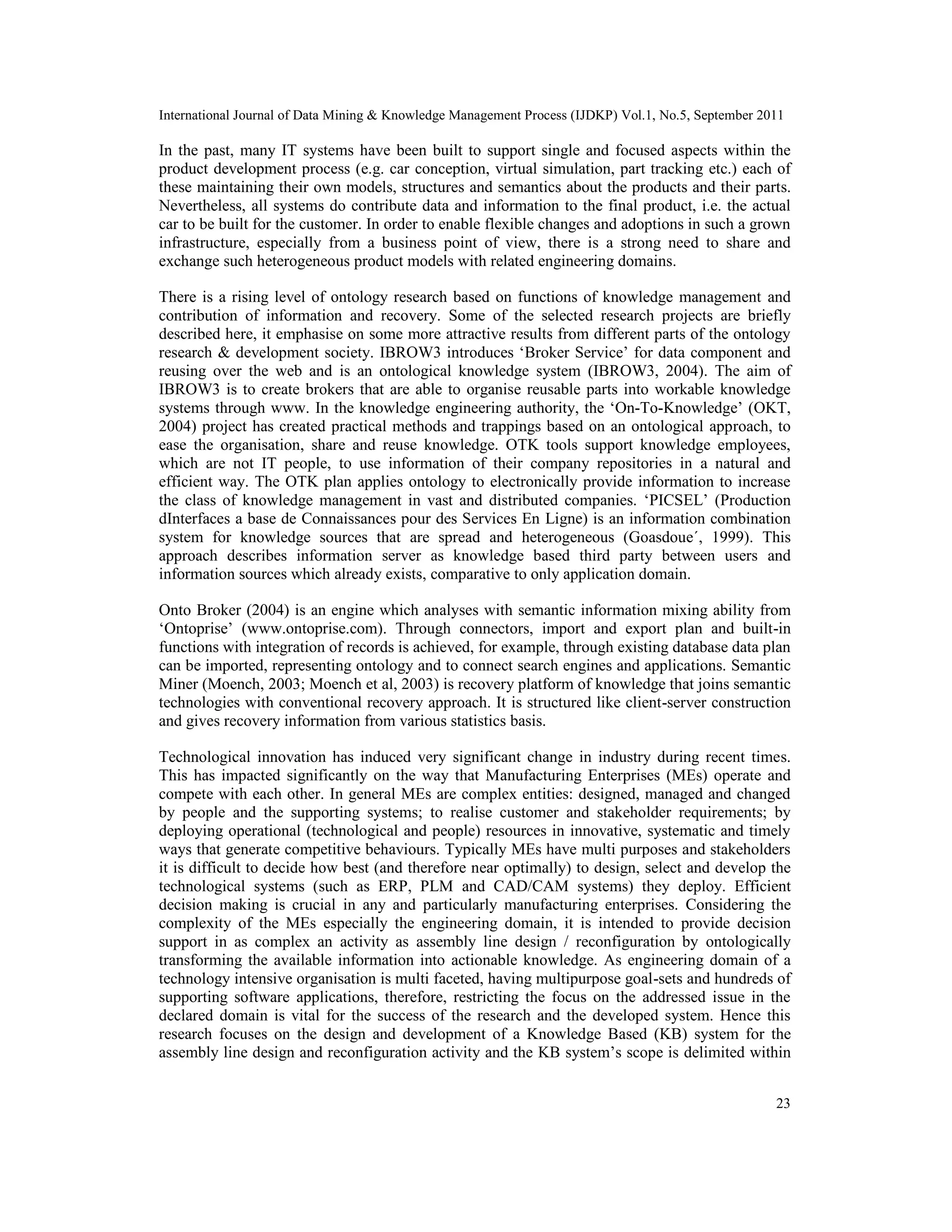 International Journal of Data Mining & Knowledge Management Process (IJDKP) Vol.1, No.5, September 2011
23
In the past, many IT systems have been built to support single and focused aspects within the
product development process (e.g. car conception, virtual simulation, part tracking etc.) each of
these maintaining their own models, structures and semantics about the products and their parts.
Nevertheless, all systems do contribute data and information to the final product, i.e. the actual
car to be built for the customer. In order to enable flexible changes and adoptions in such a grown
infrastructure, especially from a business point of view, there is a strong need to share and
exchange such heterogeneous product models with related engineering domains.
There is a rising level of ontology research based on functions of knowledge management and
contribution of information and recovery. Some of the selected research projects are briefly
described here, it emphasise on some more attractive results from different parts of the ontology
research & development society. IBROW3 introduces ‘Broker Service’ for data component and
reusing over the web and is an ontological knowledge system (IBROW3, 2004). The aim of
IBROW3 is to create brokers that are able to organise reusable parts into workable knowledge
systems through www. In the knowledge engineering authority, the ‘On-To-Knowledge’ (OKT,
2004) project has created practical methods and trappings based on an ontological approach, to
ease the organisation, share and reuse knowledge. OTK tools support knowledge employees,
which are not IT people, to use information of their company repositories in a natural and
efficient way. The OTK plan applies ontology to electronically provide information to increase
the class of knowledge management in vast and distributed companies. ‘PICSEL’ (Production
dInterfaces a base de Connaissances pour des Services En Ligne) is an information combination
system for knowledge sources that are spread and heterogeneous (Goasdoue´, 1999). This
approach describes information server as knowledge based third party between users and
information sources which already exists, comparative to only application domain.
Onto Broker (2004) is an engine which analyses with semantic information mixing ability from
‘Ontoprise’ (www.ontoprise.com). Through connectors, import and export plan and built-in
functions with integration of records is achieved, for example, through existing database data plan
can be imported, representing ontology and to connect search engines and applications. Semantic
Miner (Moench, 2003; Moench et al, 2003) is recovery platform of knowledge that joins semantic
technologies with conventional recovery approach. It is structured like client-server construction
and gives recovery information from various statistics basis.
Technological innovation has induced very significant change in industry during recent times.
This has impacted significantly on the way that Manufacturing Enterprises (MEs) operate and
compete with each other. In general MEs are complex entities: designed, managed and changed
by people and the supporting systems; to realise customer and stakeholder requirements; by
deploying operational (technological and people) resources in innovative, systematic and timely
ways that generate competitive behaviours. Typically MEs have multi purposes and stakeholders
it is difficult to decide how best (and therefore near optimally) to design, select and develop the
technological systems (such as ERP, PLM and CAD/CAM systems) they deploy. Efficient
decision making is crucial in any and particularly manufacturing enterprises. Considering the
complexity of the MEs especially the engineering domain, it is intended to provide decision
support in as complex an activity as assembly line design / reconfiguration by ontologically
transforming the available information into actionable knowledge. As engineering domain of a
technology intensive organisation is multi faceted, having multipurpose goal-sets and hundreds of
supporting software applications, therefore, restricting the focus on the addressed issue in the
declared domain is vital for the success of the research and the developed system. Hence this
research focuses on the design and development of a Knowledge Based (KB) system for the
assembly line design and reconfiguration activity and the KB system’s scope is delimited within
 