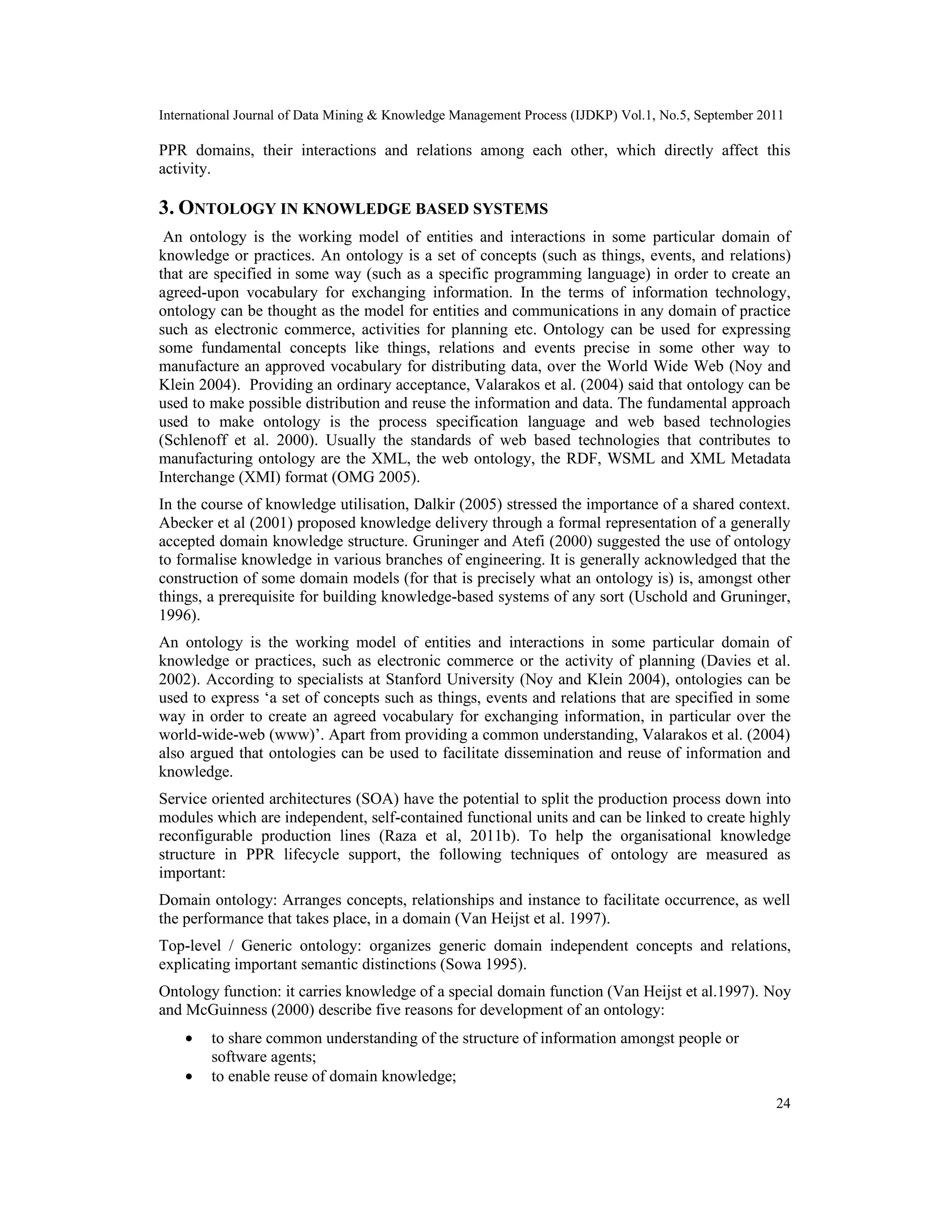 International Journal of Data Mining & Knowledge Management Process (IJDKP) Vol.1, No.5, September 2011
24
PPR domains, their interactions and relations among each other, which directly affect this
activity.
3. ONTOLOGY IN KNOWLEDGE BASED SYSTEMS
An ontology is the working model of entities and interactions in some particular domain of
knowledge or practices. An ontology is a set of concepts (such as things, events, and relations)
that are specified in some way (such as a specific programming language) in order to create an
agreed-upon vocabulary for exchanging information. In the terms of information technology,
ontology can be thought as the model for entities and communications in any domain of practice
such as electronic commerce, activities for planning etc. Ontology can be used for expressing
some fundamental concepts like things, relations and events precise in some other way to
manufacture an approved vocabulary for distributing data, over the World Wide Web (Noy and
Klein 2004). Providing an ordinary acceptance, Valarakos et al. (2004) said that ontology can be
used to make possible distribution and reuse the information and data. The fundamental approach
used to make ontology is the process specification language and web based technologies
(Schlenoff et al. 2000). Usually the standards of web based technologies that contributes to
manufacturing ontology are the XML, the web ontology, the RDF, WSML and XML Metadata
Interchange (XMI) format (OMG 2005).
In the course of knowledge utilisation, Dalkir (2005) stressed the importance of a shared context.
Abecker et al (2001) proposed knowledge delivery through a formal representation of a generally
accepted domain knowledge structure. Gruninger and Atefi (2000) suggested the use of ontology
to formalise knowledge in various branches of engineering. It is generally acknowledged that the
construction of some domain models (for that is precisely what an ontology is) is, amongst other
things, a prerequisite for building knowledge-based systems of any sort (Uschold and Gruninger,
1996).
An ontology is the working model of entities and interactions in some particular domain of
knowledge or practices, such as electronic commerce or the activity of planning (Davies et al.
2002). According to specialists at Stanford University (Noy and Klein 2004), ontologies can be
used to express ‘a set of concepts such as things, events and relations that are specified in some
way in order to create an agreed vocabulary for exchanging information, in particular over the
world-wide-web (www)’. Apart from providing a common understanding, Valarakos et al. (2004)
also argued that ontologies can be used to facilitate dissemination and reuse of information and
knowledge.
Service oriented architectures (SOA) have the potential to split the production process down into
modules which are independent, self-contained functional units and can be linked to create highly
reconfigurable production lines (Raza et al, 2011b). To help the organisational knowledge
structure in PPR lifecycle support, the following techniques of ontology are measured as
important:
Domain ontology: Arranges concepts, relationships and instance to facilitate occurrence, as well
the performance that takes place, in a domain (Van Heijst et al. 1997).
Top-level / Generic ontology: organizes generic domain independent concepts and relations,
explicating important semantic distinctions (Sowa 1995).
Ontology function: it carries knowledge of a special domain function (Van Heijst et al.1997). Noy
and McGuinness (2000) describe five reasons for development of an ontology:
• to share common understanding of the structure of information amongst people or
software agents;
• to enable reuse of domain knowledge;
 