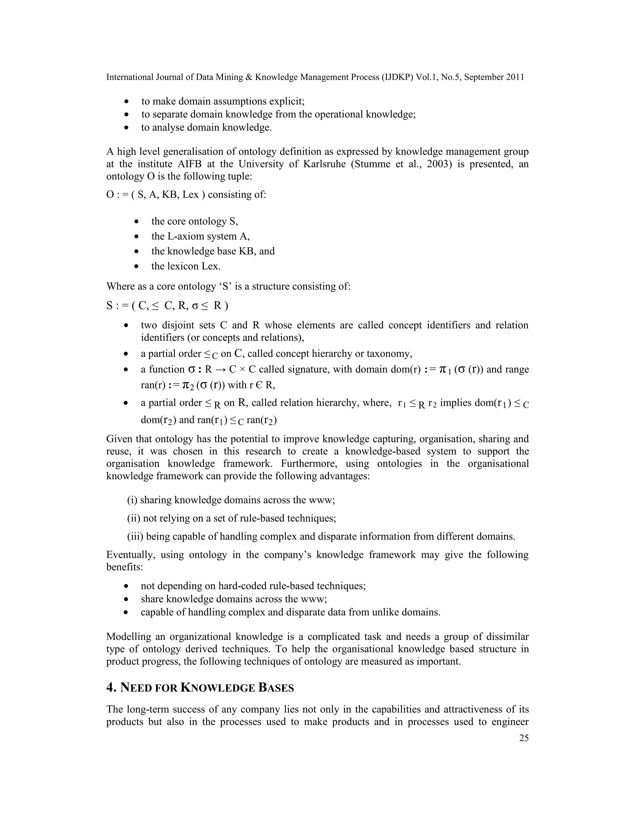 International Journal of Data Mining & Knowledge Management Process (IJDKP) Vol.1, No.5, September 2011
25
• to make domain assumptions explicit;
• to separate domain knowledge from the operational knowledge;
• to analyse domain knowledge.
A high level generalisation of ontology definition as expressed by knowledge management group
at the institute AIFB at the University of Karlsruhe (Stumme et al., 2003) is presented, an
ontology O is the following tuple:
O : = ( S, A, KB, Lex ) consisting of:
• the core ontology S,
• the L-axiom system A,
• the knowledge base KB, and
• the lexicon Lex.
Where as a core ontology ‘S’ is a structure consisting of:
S : = ( C, ≤ C, R, σ ≤ R )
• two disjoint sets C and R whose elements are called concept identifiers and relation
identifiers (or concepts and relations),
• a partial order ≤ C on C, called concept hierarchy or taxonomy,
• a function σ : R → C × C called signature, with domain dom(r) : = π1 (σ (r)) and range
ran(r) := π2 (σ (r)) with r Є R,
• a partial order ≤ R on R, called relation hierarchy, where, r1 ≤ R r2 implies dom(r1) ≤ C
dom(r2) and ran(r1) ≤ C ran(r2)
Given that ontology has the potential to improve knowledge capturing, organisation, sharing and
reuse, it was chosen in this research to create a knowledge-based system to support the
organisation knowledge framework. Furthermore, using ontologies in the organisational
knowledge framework can provide the following advantages:
(i) sharing knowledge domains across the www;
(ii) not relying on a set of rule-based techniques;
(iii) being capable of handling complex and disparate information from different domains.
Eventually, using ontology in the company’s knowledge framework may give the following
benefits:
• not depending on hard-coded rule-based techniques;
• share knowledge domains across the www;
• capable of handling complex and disparate data from unlike domains.
Modelling an organizational knowledge is a complicated task and needs a group of dissimilar
type of ontology derived techniques. To help the organisational knowledge based structure in
product progress, the following techniques of ontology are measured as important.
4. NEED FOR KNOWLEDGE BASES
The long-term success of any company lies not only in the capabilities and attractiveness of its
products but also in the processes used to make products and in processes used to engineer
 
