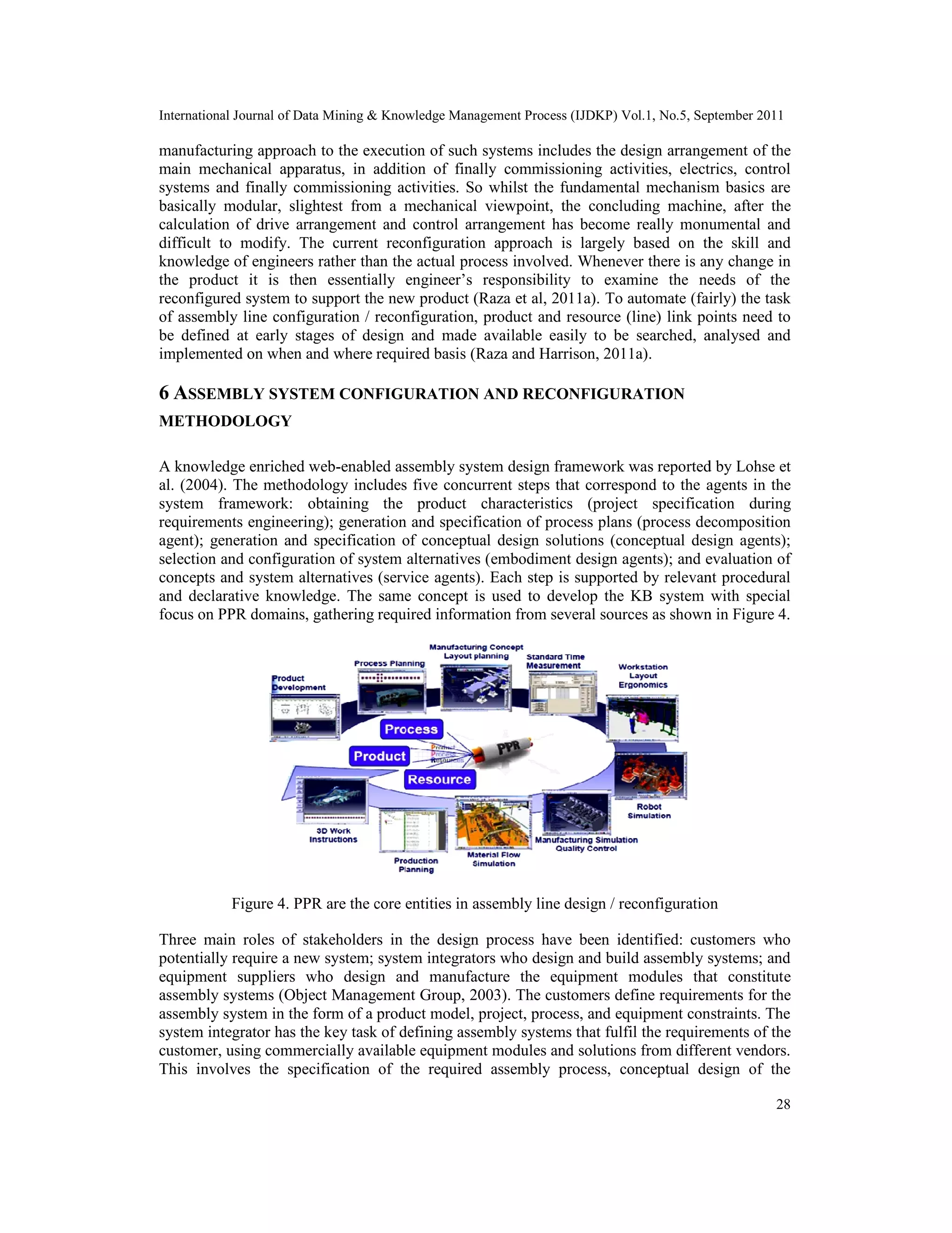 International Journal of Data Mining & Knowledge Management Process (IJDKP) Vol.1, No.5, September 2011
28
manufacturing approach to the execution of such systems includes the design arrangement of the
main mechanical apparatus, in addition of finally commissioning activities, electrics, control
systems and finally commissioning activities. So whilst the fundamental mechanism basics are
basically modular, slightest from a mechanical viewpoint, the concluding machine, after the
calculation of drive arrangement and control arrangement has become really monumental and
difficult to modify. The current reconfiguration approach is largely based on the skill and
knowledge of engineers rather than the actual process involved. Whenever there is any change in
the product it is then essentially engineer’s responsibility to examine the needs of the
reconfigured system to support the new product (Raza et al, 2011a). To automate (fairly) the task
of assembly line configuration / reconfiguration, product and resource (line) link points need to
be defined at early stages of design and made available easily to be searched, analysed and
implemented on when and where required basis (Raza and Harrison, 2011a).
6 ASSEMBLY SYSTEM CONFIGURATION AND RECONFIGURATION
METHODOLOGY
A knowledge enriched web-enabled assembly system design framework was reported by Lohse et
al. (2004). The methodology includes five concurrent steps that correspond to the agents in the
system framework: obtaining the product characteristics (project specification during
requirements engineering); generation and specification of process plans (process decomposition
agent); generation and specification of conceptual design solutions (conceptual design agents);
selection and configuration of system alternatives (embodiment design agents); and evaluation of
concepts and system alternatives (service agents). Each step is supported by relevant procedural
and declarative knowledge. The same concept is used to develop the KB system with special
focus on PPR domains, gathering required information from several sources as shown in Figure 4.
Figure 4. PPR are the core entities in assembly line design / reconfiguration
Three main roles of stakeholders in the design process have been identified: customers who
potentially require a new system; system integrators who design and build assembly systems; and
equipment suppliers who design and manufacture the equipment modules that constitute
assembly systems (Object Management Group, 2003). The customers define requirements for the
assembly system in the form of a product model, project, process, and equipment constraints. The
system integrator has the key task of defining assembly systems that fulfil the requirements of the
customer, using commercially available equipment modules and solutions from different vendors.
This involves the specification of the required assembly process, conceptual design of the
International Journal of Data Mining & Knowledge Management Process (IJDKP) Vol.1, No.5, September 2011
28
manufacturing approach to the execution of such systems includes the design arrangement of the
main mechanical apparatus, in addition of finally commissioning activities, electrics, control
systems and finally commissioning activities. So whilst the fundamental mechanism basics are
basically modular, slightest from a mechanical viewpoint, the concluding machine, after the
calculation of drive arrangement and control arrangement has become really monumental and
difficult to modify. The current reconfiguration approach is largely based on the skill and
knowledge of engineers rather than the actual process involved. Whenever there is any change in
the product it is then essentially engineer’s responsibility to examine the needs of the
reconfigured system to support the new product (Raza et al, 2011a). To automate (fairly) the task
of assembly line configuration / reconfiguration, product and resource (line) link points need to
be defined at early stages of design and made available easily to be searched, analysed and
implemented on when and where required basis (Raza and Harrison, 2011a).
6 ASSEMBLY SYSTEM CONFIGURATION AND RECONFIGURATION
METHODOLOGY
A knowledge enriched web-enabled assembly system design framework was reported by Lohse et
al. (2004). The methodology includes five concurrent steps that correspond to the agents in the
system framework: obtaining the product characteristics (project specification during
requirements engineering); generation and specification of process plans (process decomposition
agent); generation and specification of conceptual design solutions (conceptual design agents);
selection and configuration of system alternatives (embodiment design agents); and evaluation of
concepts and system alternatives (service agents). Each step is supported by relevant procedural
and declarative knowledge. The same concept is used to develop the KB system with special
focus on PPR domains, gathering required information from several sources as shown in Figure 4.
Figure 4. PPR are the core entities in assembly line design / reconfiguration
Three main roles of stakeholders in the design process have been identified: customers who
potentially require a new system; system integrators who design and build assembly systems; and
equipment suppliers who design and manufacture the equipment modules that constitute
assembly systems (Object Management Group, 2003). The customers define requirements for the
assembly system in the form of a product model, project, process, and equipment constraints. The
system integrator has the key task of defining assembly systems that fulfil the requirements of the
customer, using commercially available equipment modules and solutions from different vendors.
This involves the specification of the required assembly process, conceptual design of the
International Journal of Data Mining & Knowledge Management Process (IJDKP) Vol.1, No.5, September 2011
28
manufacturing approach to the execution of such systems includes the design arrangement of the
main mechanical apparatus, in addition of finally commissioning activities, electrics, control
systems and finally commissioning activities. So whilst the fundamental mechanism basics are
basically modular, slightest from a mechanical viewpoint, the concluding machine, after the
calculation of drive arrangement and control arrangement has become really monumental and
difficult to modify. The current reconfiguration approach is largely based on the skill and
knowledge of engineers rather than the actual process involved. Whenever there is any change in
the product it is then essentially engineer’s responsibility to examine the needs of the
reconfigured system to support the new product (Raza et al, 2011a). To automate (fairly) the task
of assembly line configuration / reconfiguration, product and resource (line) link points need to
be defined at early stages of design and made available easily to be searched, analysed and
implemented on when and where required basis (Raza and Harrison, 2011a).
6 ASSEMBLY SYSTEM CONFIGURATION AND RECONFIGURATION
METHODOLOGY
A knowledge enriched web-enabled assembly system design framework was reported by Lohse et
al. (2004). The methodology includes five concurrent steps that correspond to the agents in the
system framework: obtaining the product characteristics (project specification during
requirements engineering); generation and specification of process plans (process decomposition
agent); generation and specification of conceptual design solutions (conceptual design agents);
selection and configuration of system alternatives (embodiment design agents); and evaluation of
concepts and system alternatives (service agents). Each step is supported by relevant procedural
and declarative knowledge. The same concept is used to develop the KB system with special
focus on PPR domains, gathering required information from several sources as shown in Figure 4.
Figure 4. PPR are the core entities in assembly line design / reconfiguration
Three main roles of stakeholders in the design process have been identified: customers who
potentially require a new system; system integrators who design and build assembly systems; and
equipment suppliers who design and manufacture the equipment modules that constitute
assembly systems (Object Management Group, 2003). The customers define requirements for the
assembly system in the form of a product model, project, process, and equipment constraints. The
system integrator has the key task of defining assembly systems that fulfil the requirements of the
customer, using commercially available equipment modules and solutions from different vendors.
This involves the specification of the required assembly process, conceptual design of the
 