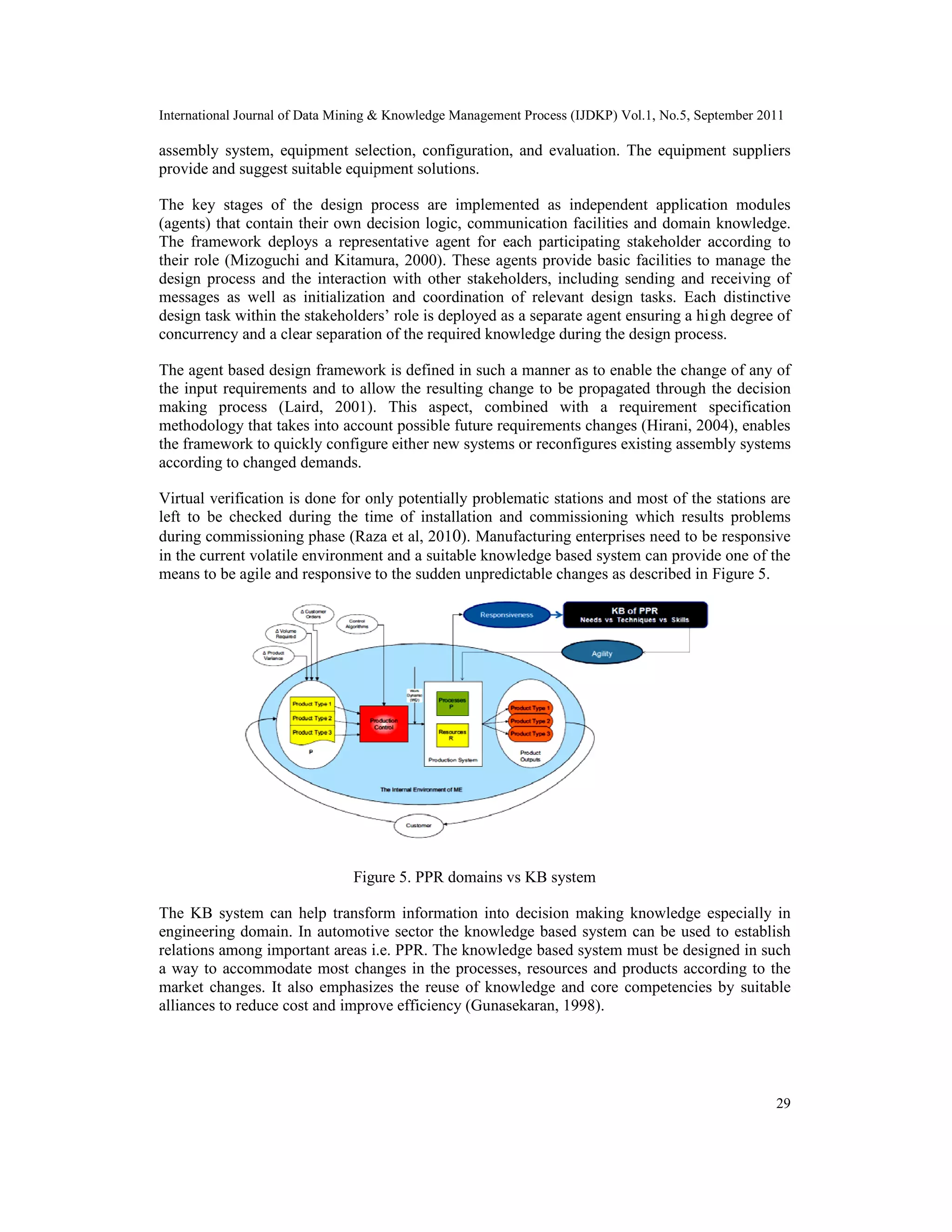 International Journal of Data Mining & Knowledge Management Process (IJDKP) Vol.1, No.5, September 2011
29
assembly system, equipment selection, configuration, and evaluation. The equipment suppliers
provide and suggest suitable equipment solutions.
The key stages of the design process are implemented as independent application modules
(agents) that contain their own decision logic, communication facilities and domain knowledge.
The framework deploys a representative agent for each participating stakeholder according to
their role (Mizoguchi and Kitamura, 2000). These agents provide basic facilities to manage the
design process and the interaction with other stakeholders, including sending and receiving of
messages as well as initialization and coordination of relevant design tasks. Each distinctive
design task within the stakeholders’ role is deployed as a separate agent ensuring a high degree of
concurrency and a clear separation of the required knowledge during the design process.
The agent based design framework is defined in such a manner as to enable the change of any of
the input requirements and to allow the resulting change to be propagated through the decision
making process (Laird, 2001). This aspect, combined with a requirement specification
methodology that takes into account possible future requirements changes (Hirani, 2004), enables
the framework to quickly configure either new systems or reconfigures existing assembly systems
according to changed demands.
Virtual verification is done for only potentially problematic stations and most of the stations are
left to be checked during the time of installation and commissioning which results problems
during commissioning phase (Raza et al, 2010). Manufacturing enterprises need to be responsive
in the current volatile environment and a suitable knowledge based system can provide one of the
means to be agile and responsive to the sudden unpredictable changes as described in Figure 5.
Figure 5. PPR domains vs KB system
The KB system can help transform information into decision making knowledge especially in
engineering domain. In automotive sector the knowledge based system can be used to establish
relations among important areas i.e. PPR. The knowledge based system must be designed in such
a way to accommodate most changes in the processes, resources and products according to the
market changes. It also emphasizes the reuse of knowledge and core competencies by suitable
alliances to reduce cost and improve efficiency (Gunasekaran, 1998).
International Journal of Data Mining & Knowledge Management Process (IJDKP) Vol.1, No.5, September 2011
29
assembly system, equipment selection, configuration, and evaluation. The equipment suppliers
provide and suggest suitable equipment solutions.
The key stages of the design process are implemented as independent application modules
(agents) that contain their own decision logic, communication facilities and domain knowledge.
The framework deploys a representative agent for each participating stakeholder according to
their role (Mizoguchi and Kitamura, 2000). These agents provide basic facilities to manage the
design process and the interaction with other stakeholders, including sending and receiving of
messages as well as initialization and coordination of relevant design tasks. Each distinctive
design task within the stakeholders’ role is deployed as a separate agent ensuring a high degree of
concurrency and a clear separation of the required knowledge during the design process.
The agent based design framework is defined in such a manner as to enable the change of any of
the input requirements and to allow the resulting change to be propagated through the decision
making process (Laird, 2001). This aspect, combined with a requirement specification
methodology that takes into account possible future requirements changes (Hirani, 2004), enables
the framework to quickly configure either new systems or reconfigures existing assembly systems
according to changed demands.
Virtual verification is done for only potentially problematic stations and most of the stations are
left to be checked during the time of installation and commissioning which results problems
during commissioning phase (Raza et al, 2010). Manufacturing enterprises need to be responsive
in the current volatile environment and a suitable knowledge based system can provide one of the
means to be agile and responsive to the sudden unpredictable changes as described in Figure 5.
Figure 5. PPR domains vs KB system
The KB system can help transform information into decision making knowledge especially in
engineering domain. In automotive sector the knowledge based system can be used to establish
relations among important areas i.e. PPR. The knowledge based system must be designed in such
a way to accommodate most changes in the processes, resources and products according to the
market changes. It also emphasizes the reuse of knowledge and core competencies by suitable
alliances to reduce cost and improve efficiency (Gunasekaran, 1998).
International Journal of Data Mining & Knowledge Management Process (IJDKP) Vol.1, No.5, September 2011
29
assembly system, equipment selection, configuration, and evaluation. The equipment suppliers
provide and suggest suitable equipment solutions.
The key stages of the design process are implemented as independent application modules
(agents) that contain their own decision logic, communication facilities and domain knowledge.
The framework deploys a representative agent for each participating stakeholder according to
their role (Mizoguchi and Kitamura, 2000). These agents provide basic facilities to manage the
design process and the interaction with other stakeholders, including sending and receiving of
messages as well as initialization and coordination of relevant design tasks. Each distinctive
design task within the stakeholders’ role is deployed as a separate agent ensuring a high degree of
concurrency and a clear separation of the required knowledge during the design process.
The agent based design framework is defined in such a manner as to enable the change of any of
the input requirements and to allow the resulting change to be propagated through the decision
making process (Laird, 2001). This aspect, combined with a requirement specification
methodology that takes into account possible future requirements changes (Hirani, 2004), enables
the framework to quickly configure either new systems or reconfigures existing assembly systems
according to changed demands.
Virtual verification is done for only potentially problematic stations and most of the stations are
left to be checked during the time of installation and commissioning which results problems
during commissioning phase (Raza et al, 2010). Manufacturing enterprises need to be responsive
in the current volatile environment and a suitable knowledge based system can provide one of the
means to be agile and responsive to the sudden unpredictable changes as described in Figure 5.
Figure 5. PPR domains vs KB system
The KB system can help transform information into decision making knowledge especially in
engineering domain. In automotive sector the knowledge based system can be used to establish
relations among important areas i.e. PPR. The knowledge based system must be designed in such
a way to accommodate most changes in the processes, resources and products according to the
market changes. It also emphasizes the reuse of knowledge and core competencies by suitable
alliances to reduce cost and improve efficiency (Gunasekaran, 1998).
 