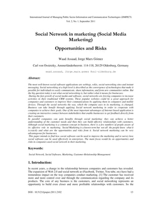 International Journal of Managing Public Sector Information and Communication Technologies (IJMPICT)
Vol. 2, No. 1, September 2011
DOI : 10.5121/ijmpict.2011.2102 13
Social Network in marketing (Social Media
Marketing)
Opportunities and Risks
Waad Assaad, Jorge Marx Gómez
Carl von Ossietzky, Ammerländerheerstr. 114-118, 26129 Oldenburg, Germany
waad.assaad, Jorge.marx.gomez @uni-oldenburg.de
Abstract:
The most well-known social software applications are weblogs, wikis, social networking sites and instant
messaging. Social networking at a high level is described as the convergence of technologies that make it
possible for individuals to easily communicate, share information, and form new communities online. But
the big question today is not what social networking is, but rather what it means for businesses.
During the fast growth of social media and software, social networks are forcing companies to increase
activities in their traditional CRM systems. These popular websites could be a great approach for
companies and customers to improve their communications by applying them in computers and mobile
devices. Through the social networks the way, which the company uses in its marketing, is changed.
Business can take benefit through applying Social network marketing in order to cooperate with
companies to achieve their goals. One of the most important advantages of Internet based application is
creating an interactive contact between stakeholders that enable businesses to get feedback directly from
their customers.
In parallel companies can gain benefits through social marketing: they can achieve a better
understanding of the customer needs and then they can build effective relationships with customers.
Although social marketing is a common concept in business, there is a few numbers of people aware of
its effective role in marketing. Social Marketing is a known term but not all the people know what it
is exactly and what are the opportunities and risks from it. Social network marketing can be very
advantageous for businesses.
This paper intends to find how social software can be used to improve the marketing and to survey how
social software can be used effectively in enterprises. The main focus would be on opportunities and
risks in companies used social network in their marketing.
Keywords:
Social Network, Social Software, Marketing, Customer Relationship Management
1. Introduction:
In recent years, a change in the relationship between companies and customers has revealed.
The expansion of Web 2.0 and social network as (Facebook, Twitter, You tube, etc) have had a
tremendous impact on the way companies conduct marketing. [1] The customer has received
more and more control over and through the communication regarding the company and its
products. The core of any business is the customers, and social networking represents an
opportunity to build even closer and more profitable relationships with customers. So the
 