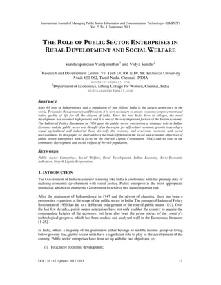 International Journal of Managing Public Sector Information and Communication Technologies (IJMPICT)
Vol. 2, No. 1, September 2011
DOI : 10.5121/ijmpict.2011.2103 23
THE ROLE OF PUBLIC SECTOR ENTERPRISES IN
RURAL DEVELOPMENT AND SOCIAL WELFARE
Sundarapandian Vaidyanathan1
and Vidya Sundar2
1
Research and Development Centre, Vel Tech Dr. RR & Dr. SR Technical University
Avadi-600 062, Tamil Nadu, Chennai, INDIA
sundarvtu@gmail.com
2
Department of Economics, Ethiraj College for Women, Chennai, India
vidyaasundar@gmail.com
ABSTRACT
After 63 year of Independence and a population of one billion, India is the largest democracy in the
world. To sustain this democracy and freedom, it is very necessary to ensure economic empowerment and
better quality of life for all the citizens of India. Since the real India lives in villages, the rural
development has assumed high priority and it is one of the very important factors of the Indian economy.
The Industrial Policy Resolution in 1956 gave the public sector enterprises a strategic role in Indian
Economy and the public sector was thought of as the engine for self-reliant economic growth to develop a
sound agricultural and industrial base, diversify the economy and overcome economic and social
backwardness. In this paper, we shall address the trade-off between the social and economic objectives of
public sector enterprises with a focus on the Neyveli Lignite Corporation (NLC) and its role in the
community development and social welfare of Neyveli population.
KEYWORDS
Public Sector Enterprises, Social Welfare, Rural Development, Indian Economy, Socio-Economic
Indicators, Neyveli Lignite Corporation.
1. INTRODUCTION
The Government of India in a mixed economy like India is confronted with the primary duty of
realising economic development with social justice. Public enterprise is the most appropriate
institution which will enable the Government to achieve this most important end.
After the attainment of Independence in 1947 and the advent of planning, there has been a
progressive expansion in the scope of the public sector in India. The passage of Industrial Policy
Resolution of 1956 has led to a deliberate enlargement of the role of public sector [1-2]. Over
the last few decades, public sector enterprises have not only enabled the country to acquire the
commanding heights of the economy, but have also been the prime mover of the country’s
technological progress, which has been studied and analysed well in the Economics literature
[1-25].
In India, where a majority of the population either belongs to middle income group or living
below poverty line, public sector units have a significant role to play in the development of the
country. Public sector enterprises have been set up with the two objectives, viz.
(i) To achieve economic development;
 