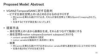 Proposed Model: Abstract
• VGANとTemporalGANに対する批判
– ビデオを潜在空間上の1点と対応させるのはやりすぎ
• 同じactionを異なる速さで行うとき、それらが潜在空間上で異なるpointにmappingされてし
まう
• 生成するビデオが固定長になってしまう
• 提案手法
– 潜在空間上の1点から画像を生成、それらをつなげて動画にする
– 潜在空間をmotion subspaceとcontent subspaceにわける
• content variableは動画内で固定
• motion variableは動画内で（系列的に）変化
– 結果
• 同じactionを異なる速さで行うときはmotion variabeの変化速度を変えることで対応できる
• 任意の長さのビデオを生成できる
11
 