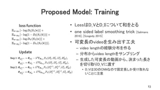 Proposed Model: Training
• LossはD_VとD_Iについて和をとる
• one sided label smoothing trick [Salimans
2016], [Szegedy 2015]
• 可変長のvideoを生み出す工夫
– video lengthの経験分布を作る
– 分布からvideo lengthをサンプリング
– 生成した可変長の動画から、決まった長さ
を切り取りD_Vに渡す
• D_Vは3DのCNNなので固定長しか受け取れな
いことに注意
13
loss function
Update
 