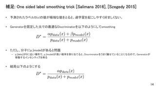補足: One sided label smoothing trick [Salimans 2016], [Szegedy 2015]
• 予測されたラベルD(x)の値が極端な値をとると、過学習を起こしやすく好ましくない。
• Generatorを固定した元での最適なDiscriminatorを以下のようにしてsmoothing
• ただし、分子にp_{model}があると問題
– p_{data]が0に近い場所で、p_{model}が高い確率を割り当てると、Discriminatorをうまく騙せていることになるので、Generatorが
移動するインセンティブを削る
• 結局以下のようにする
14
 