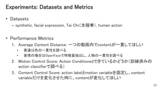 Experiments: Datasets and Metrics
• Datasets
– synthetic, facial expression, Tai Chi（太極拳）, human action
• Performance Metrics
1. Average Content Distance: 一つの動画内でcontentが一貫してほしい
• 普通は色の一貫性を調べる
• 表情の場合はOpenFaceで特徴量抽出し、人物の一貫性を調べる
2. Motion Control Score: Action Conditionedできているかどうか（訓練済みの
action classifierで調べる）
3. Content Control Score: action labelとmotion variableを固定し、content
variableだけを変化させた時に、contentが変化してほしい
17
 