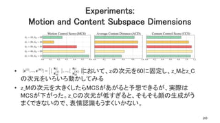 • において、zの次元を60に固定し、z_Mとz_C
の次元をいろいろ動かしてみる
• z_Mの次元を大きくしたらMCSがあがると予想できるが、実際は
MCSが下がった。z_Cの次元が低すぎると、そもそも顔の生成がう
まくできないので、表情認識もうまくいかない。
Experiments:
Motion and Content Subspace Dimensions
20
 