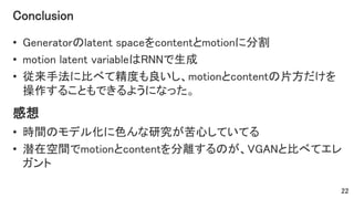 Conclusion
• Generatorのlatent spaceをcontentとmotionに分割
• motion latent variableはRNNで生成
• 従来手法に比べて精度も良いし、motionとcontentの片方だけを
操作することもできるようになった。
22
感想
• 時間のモデル化に色んな研究が苦心していてる
• 潜在空間でmotionとcontentを分離するのが、VGANと比べてエレ
ガント
 
