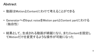 Abstract
• 動画はMotionとContentにわけて考えることができる
• GeneratorへのInput noiseをMotion partとContent partにわける
（独自性）
• 結果として、生成される動画が綺麗になり、またContentを固定し
てMotionだけを変更するような操作が可能になった
4
 