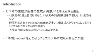 Introduction
• ビデオの生成が画像の生成より難しいと考えられる要因:
– （2次元の）見た目だけでなく、（3次元の）物理構造を学習しなければなら
ない
– 時間が生み出すmotionのvariationが多い。例えばスクワットにしてもゆっ
くりやるのと早くやるのでは違う
– 人間の目はmotionに対してsensitiveである
• "時間(motion)"をどのようにしてモデルに取り入れるかが鍵
5
 