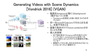 Generating Videos with Scene Dynamics
[Vondrick 2016] (VGAN)
• 動画をforeground（動く）とbackground
（動かない）に分割
– 「backgroundを固定」は強い仮定（カメラの手
ブレなど）
• 同一のnoiseからdeconvでそれらを生成
し、加重平均をとる
• 画像で条件付けてfuture predictionさせ
ることも可能
• 個人的見解
– 左下図を見るにforegroundの生成が上手く
いっていない。contentとmotionを同一の
noiseで扱うことによりモデルの複雑性が増し
ている？
– 画像作ってから足し合わせるのはよくないん
じゃないか（ズレに敏感そう）
9
 