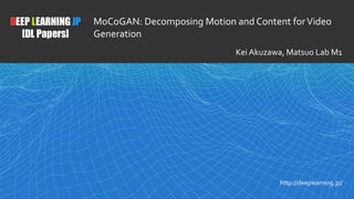 1
DEEP LEARNING JP
[DL Papers]
http://deeplearning.jp/
MoCoGAN: Decomposing Motion and Content forVideo
Generation
Kei Akuzawa, Matsuo Lab M1
 