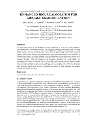 International Journal of Network Security & Its Applications (IJNSA), Vol.3, No.5, Sep 2011
DOI : 10.5121/ijnsa.2011.3503 33
ENHANCED SECURE ALGORITHM FOR
MESSAGE COMMUNICATION
Shaik Rasool1
, G. Sridhar2
, K. Hemanth Kumar3
, P. Ravi Kumar4
1
Dept. of Computer Science & Engg, S.C.E.T., Hyderabad, India
shaikrasool@live.in
2
Dept. of Computer Science & Engg, S.C.E.T., Hyderabad, India
gsridhar@live.in
3
Dept. of Computer Science & Engg, S.C.E.T., Hyderabad, India
khemanth@live.in
4
Dept. of Computer Science & Engg, S.C.E.T., Hyderabad, India
pravi@hotmail.co.in
ABSTRACT
This paper puts forward a safe mechanism of data transmission to tackle the security problem of
information which is transmitted in Internet. The encryption standards such as DES (Data Encryption
Standard), AES (Advanced Encryption Standard) and EES (Escrowed Encryption Standard) are widely
used to solve the problem of communication over an insecure channel. With advanced technologies in
computer hardware and software, these standards seem not to be as secure and fast as one would like. In
this paper we propose a encryption technique which provides security to both the message and the secret
key achieving confidentiality and authentication. The Symmetric algorithm used has two advantages over
traditional schemes. First, the encryption and decryption procedures are much simpler, and
consequently, much faster. Second, the security level is higher due to the inherent poly-alphabetic nature
of the substitution mapping method used here, together with the translation and transposition operations
performed in the algorithm. Asymmetric algorithm RSA is worldwide known for its high security. In this
paper a detailed report of the process is presented and analysis is done comparing our proposed
technique with familiar techniques
KEYWORDS
Cipher text, Encryption, Decryption, Substitution, Translation.
1. INTRODUCTION
In open networked systems, information is being received and misused by adversaries by means
of facilitating attacks at various levels in the communication. The encryption standards such as
DES (Data Encryption Standard) [6], AES (Advanced Encryption Standard) [7], and EES
(Escrowed Encryption Standard) [8] are used in Government and public domains. With today’s
advanced technologies these standards seem not to be as secure and fast as one would like. High
throughput encryption and decryption are becoming increasingly important in the area of high-
speed networking [9].With the ever-increasing growth of multimedia applications, security is an
important issue in communication and storage of images, and encryption is one the ways to
ensure security. Image encryption has applications in inter-net communication, multimedia
systems, medical imaging, telemedicine, and military communication. There already exist
several image encryption methods. They include SCAN-based methods, chaos-based methods,
tree structure-based methods, and other miscellaneous methods. However, each of them has its
strength and weakness in terms of security level, speed, and resulting stream size metrics. We
hence proposed the new encryption method to overcome these problems [1].
Communication is a major impact in today's business. The communication devices transmit
large amount of data with high security. In business, the amount approximately worth over $1
 