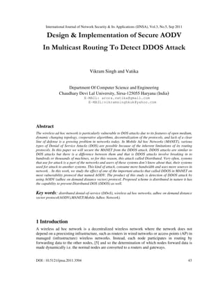 International Journal of Network Security & Its Applications (IJNSA), Vol.3, No.5, Sep 2011
DOI : 10.5121/ijnsa.2011.3504 43
Design & Implementation of Secure AODV
In Multicast Routing To Detect DDOS Attack
Vikram Singh and Vatika
Department Of Computer Science and Engineering
Chaudhary Devi Lal University, Sirsa-125055 Haryana (India)
E-MAIL: arora.vatika@gmail.com
E-MAIL:vikramsinghkuk@yahoo.com
Abstract
The wireless ad hoc network is particularly vulnerable to DOS attacks due to its features of open medium,
dynamic changing topology, cooperative algorithms, decentralization of the protocols, and lack of a clear
line of defense is a growing problem in networks today. In Mobile Ad hoc Networks (MANET), various
types of Denial of Service Attacks (DOS) are possible because of the inherent limitations of its routing
protocols. In this paper we will secure the MANET from the DDOS attack. DDOS attacks are similar to
DOS attacks but there is a difference between them and that is DDOS attacks involve breaking in to
hundreds or thousands of machines, so for this reason, this attack called Distributed. Very often, systems
that use for attack is a part of the networks and users of these systems don’t know about that, their systems
used for attack to another systems. This kind of attack, consume more bandwidth and uses more sources in
network. . In this work, we study the effect of one of the important attacks that called DDOS in MANET on
most vulnerability protocol that named AODV. The product of this study is detection of DDOS attack by
using AODV (adhoc on demand distance vector) protocol. Proposed scheme is distributed in nature it has
the capability to prevent Distributed DOS (DDOS) as well.
Key words: distributed denial-of-service (DDoS), wireless ad hoc networks, adhoc on demand distance
vector protocol(AODV),MANET(Mobile Adhoc Network).
1 Introduction
A wireless ad hoc network is a decentralized wireless network where the network does not
depend on a preexisting infrastructure, such as routers in wired networks or access points (AP) in
managed (infrastructure) wireless networks. Instead, each node participates in routing by
forwarding data to the other nodes, [5] and so the determination of which nodes forward data is
made dynamically i.e. the normal nodes are converted to a routers and gateways.
 