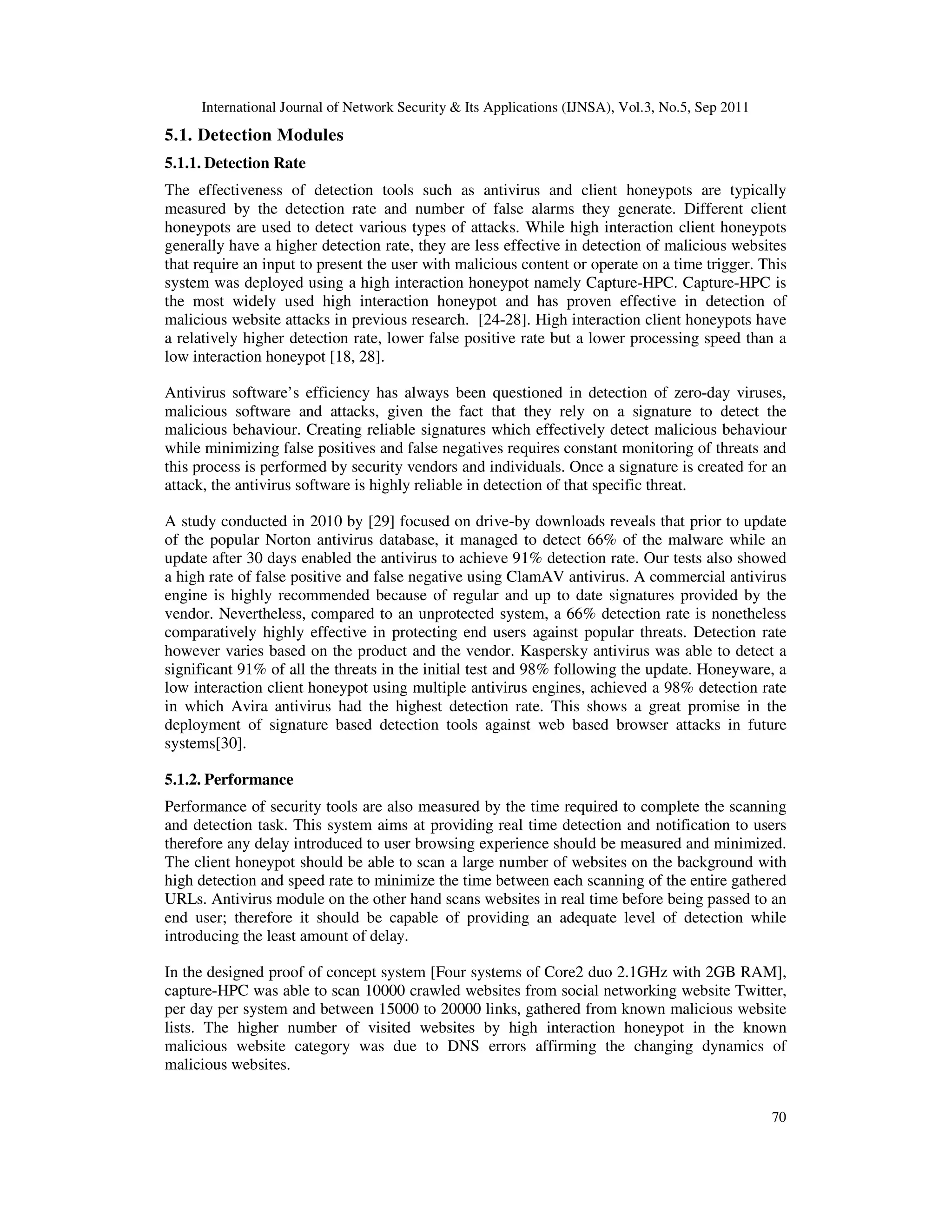 International Journal of Network Security & Its Applications (IJNSA), Vol.3, No.5, Sep 2011
70
5.1. Detection Modules
5.1.1. Detection Rate
The effectiveness of detection tools such as antivirus and client honeypots are typically
measured by the detection rate and number of false alarms they generate. Different client
honeypots are used to detect various types of attacks. While high interaction client honeypots
generally have a higher detection rate, they are less effective in detection of malicious websites
that require an input to present the user with malicious content or operate on a time trigger. This
system was deployed using a high interaction honeypot namely Capture-HPC. Capture-HPC is
the most widely used high interaction honeypot and has proven effective in detection of
malicious website attacks in previous research. [24-28]. High interaction client honeypots have
a relatively higher detection rate, lower false positive rate but a lower processing speed than a
low interaction honeypot [18, 28].
Antivirus software’s efficiency has always been questioned in detection of zero-day viruses,
malicious software and attacks, given the fact that they rely on a signature to detect the
malicious behaviour. Creating reliable signatures which effectively detect malicious behaviour
while minimizing false positives and false negatives requires constant monitoring of threats and
this process is performed by security vendors and individuals. Once a signature is created for an
attack, the antivirus software is highly reliable in detection of that specific threat.
A study conducted in 2010 by [29] focused on drive-by downloads reveals that prior to update
of the popular Norton antivirus database, it managed to detect 66% of the malware while an
update after 30 days enabled the antivirus to achieve 91% detection rate. Our tests also showed
a high rate of false positive and false negative using ClamAV antivirus. A commercial antivirus
engine is highly recommended because of regular and up to date signatures provided by the
vendor. Nevertheless, compared to an unprotected system, a 66% detection rate is nonetheless
comparatively highly effective in protecting end users against popular threats. Detection rate
however varies based on the product and the vendor. Kaspersky antivirus was able to detect a
significant 91% of all the threats in the initial test and 98% following the update. Honeyware, a
low interaction client honeypot using multiple antivirus engines, achieved a 98% detection rate
in which Avira antivirus had the highest detection rate. This shows a great promise in the
deployment of signature based detection tools against web based browser attacks in future
systems[30].
5.1.2. Performance
Performance of security tools are also measured by the time required to complete the scanning
and detection task. This system aims at providing real time detection and notification to users
therefore any delay introduced to user browsing experience should be measured and minimized.
The client honeypot should be able to scan a large number of websites on the background with
high detection and speed rate to minimize the time between each scanning of the entire gathered
URLs. Antivirus module on the other hand scans websites in real time before being passed to an
end user; therefore it should be capable of providing an adequate level of detection while
introducing the least amount of delay.
In the designed proof of concept system [Four systems of Core2 duo 2.1GHz with 2GB RAM],
capture-HPC was able to scan 10000 crawled websites from social networking website Twitter,
per day per system and between 15000 to 20000 links, gathered from known malicious website
lists. The higher number of visited websites by high interaction honeypot in the known
malicious website category was due to DNS errors affirming the changing dynamics of
malicious websites.
 