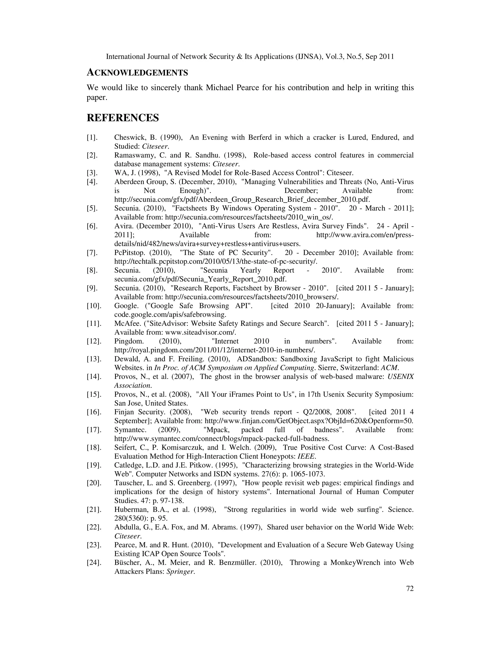 International Journal of Network Security & Its Applications (IJNSA), Vol.3, No.5, Sep 2011
72
ACKNOWLEDGEMENTS
We would like to sincerely thank Michael Pearce for his contribution and help in writing this
paper.
REFERENCES
[1]. Cheswick, B. (1990), An Evening with Berferd in which a cracker is Lured, Endured, and
Studied: Citeseer.
[2]. Ramaswamy, C. and R. Sandhu. (1998), Role-based access control features in commercial
database management systems: Citeseer.
[3]. WA, J. (1998), "A Revised Model for Role-Based Access Control": Citeseer.
[4]. Aberdeen Group, S. (December, 2010), "Managing Vulnerabilities and Threats (No, Anti-Virus
is Not Enough)". December; Available from:
http://secunia.com/gfx/pdf/Aberdeen_Group_Research_Brief_december_2010.pdf.
[5]. Secunia. (2010), "Factsheets By Windows Operating System - 2010". 20 - March - 2011];
Available from: http://secunia.com/resources/factsheets/2010_win_os/.
[6]. Avira. (December 2010), "Anti-Virus Users Are Restless, Avira Survey Finds". 24 - April -
2011]; Available from: http://www.avira.com/en/press-
details/nid/482/news/avira+survey+restless+antivirus+users.
[7]. PcPitstop. (2010), "The State of PC Security". 20 - December 2010]; Available from:
http://techtalk.pcpitstop.com/2010/05/13/the-state-of-pc-security/.
[8]. Secunia. (2010), "Secunia Yearly Report - 2010". Available from:
secunia.com/gfx/pdf/Secunia_Yearly_Report_2010.pdf.
[9]. Secunia. (2010), "Research Reports, Factsheet by Browser - 2010". [cited 2011 5 - January];
Available from: http://secunia.com/resources/factsheets/2010_browsers/.
[10]. Google. ("Google Safe Browsing API". [cited 2010 20-January]; Available from:
code.google.com/apis/safebrowsing.
[11]. McAfee. ("SiteAdvisor: Website Safety Ratings and Secure Search". [cited 2011 5 - January];
Available from: www.siteadvisor.com/.
[12]. Pingdom. (2010), "Internet 2010 in numbers". Available from:
http://royal.pingdom.com/2011/01/12/internet-2010-in-numbers/.
[13]. Dewald, A. and F. Freiling. (2010), ADSandbox: Sandboxing JavaScript to fight Malicious
Websites. in In Proc. of ACM Symposium on Applied Computing. Sierre, Switzerland: ACM.
[14]. Provos, N., et al. (2007), The ghost in the browser analysis of web-based malware: USENIX
Association.
[15]. Provos, N., et al. (2008), "All Your iFrames Point to Us", in 17th Usenix Security Symposium:
San Jose, United States.
[16]. Finjan Security. (2008), "Web security trends report - Q2/2008, 2008". [cited 2011 4
September]; Available from: http://www.finjan.com/GetObject.aspx?ObjId=620&Openform=50.
[17]. Symantec. (2009), "Mpack, packed full of badness". Available from:
http://www.symantec.com/connect/blogs/mpack-packed-full-badness.
[18]. Seifert, C., P. Komisarczuk, and I. Welch. (2009), True Positive Cost Curve: A Cost-Based
Evaluation Method for High-Interaction Client Honeypots: IEEE.
[19]. Catledge, L.D. and J.E. Pitkow. (1995), "Characterizing browsing strategies in the World-Wide
Web". Computer Networks and ISDN systems. 27(6): p. 1065-1073.
[20]. Tauscher, L. and S. Greenberg. (1997), "How people revisit web pages: empirical findings and
implications for the design of history systems". International Journal of Human Computer
Studies. 47: p. 97-138.
[21]. Huberman, B.A., et al. (1998), "Strong regularities in world wide web surfing". Science.
280(5360): p. 95.
[22]. Abdulla, G., E.A. Fox, and M. Abrams. (1997), Shared user behavior on the World Wide Web:
Citeseer.
[23]. Pearce, M. and R. Hunt. (2010), "Development and Evaluation of a Secure Web Gateway Using
Existing ICAP Open Source Tools".
[24]. Büscher, A., M. Meier, and R. Benzmüller. (2010), Throwing a MonkeyWrench into Web
Attackers Plans: Springer.
 