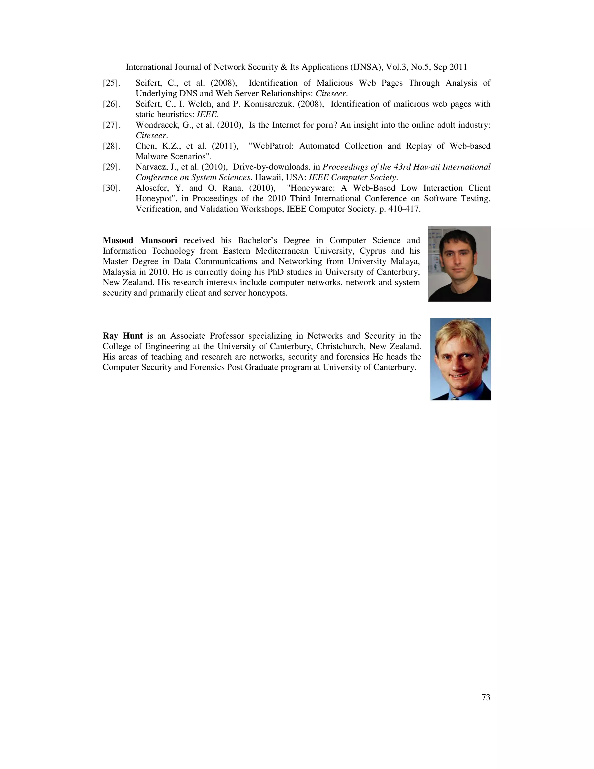 International Journal of Network Security & Its Applications (IJNSA), Vol.3, No.5, Sep 2011
73
[25]. Seifert, C., et al. (2008), Identification of Malicious Web Pages Through Analysis of
Underlying DNS and Web Server Relationships: Citeseer.
[26]. Seifert, C., I. Welch, and P. Komisarczuk. (2008), Identification of malicious web pages with
static heuristics: IEEE.
[27]. Wondracek, G., et al. (2010), Is the Internet for porn? An insight into the online adult industry:
Citeseer.
[28]. Chen, K.Z., et al. (2011), "WebPatrol: Automated Collection and Replay of Web-based
Malware Scenarios".
[29]. Narvaez, J., et al. (2010), Drive-by-downloads. in Proceedings of the 43rd Hawaii International
Conference on System Sciences. Hawaii, USA: IEEE Computer Society.
[30]. Alosefer, Y. and O. Rana. (2010), "Honeyware: A Web-Based Low Interaction Client
Honeypot", in Proceedings of the 2010 Third International Conference on Software Testing,
Verification, and Validation Workshops, IEEE Computer Society. p. 410-417.
Masood Mansoori received his Bachelor’s Degree in Computer Science and
Information Technology from Eastern Mediterranean University, Cyprus and his
Master Degree in Data Communications and Networking from University Malaya,
Malaysia in 2010. He is currently doing his PhD studies in University of Canterbury,
New Zealand. His research interests include computer networks, network and system
security and primarily client and server honeypots.
Ray Hunt is an Associate Professor specializing in Networks and Security in the
College of Engineering at the University of Canterbury, Christchurch, New Zealand.
His areas of teaching and research are networks, security and forensics He heads the
Computer Security and Forensics Post Graduate program at University of Canterbury.
 
