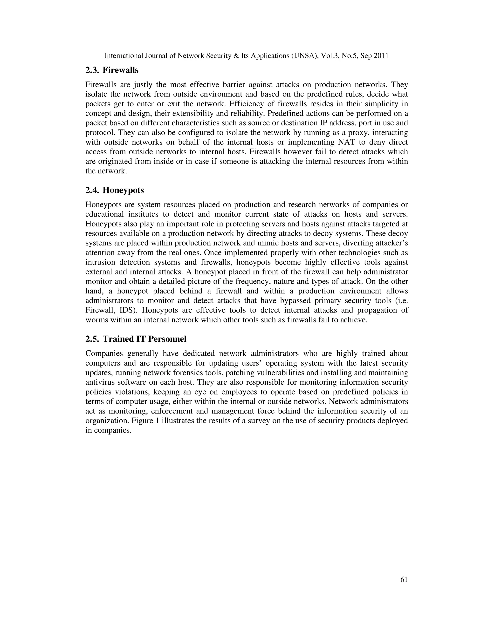 International Journal of Network Security & Its Applications (IJNSA), Vol.3, No.5, Sep 2011
61
2.3. Firewalls
Firewalls are justly the most effective barrier against attacks on production networks. They
isolate the network from outside environment and based on the predefined rules, decide what
packets get to enter or exit the network. Efficiency of firewalls resides in their simplicity in
concept and design, their extensibility and reliability. Predefined actions can be performed on a
packet based on different characteristics such as source or destination IP address, port in use and
protocol. They can also be configured to isolate the network by running as a proxy, interacting
with outside networks on behalf of the internal hosts or implementing NAT to deny direct
access from outside networks to internal hosts. Firewalls however fail to detect attacks which
are originated from inside or in case if someone is attacking the internal resources from within
the network.
2.4. Honeypots
Honeypots are system resources placed on production and research networks of companies or
educational institutes to detect and monitor current state of attacks on hosts and servers.
Honeypots also play an important role in protecting servers and hosts against attacks targeted at
resources available on a production network by directing attacks to decoy systems. These decoy
systems are placed within production network and mimic hosts and servers, diverting attacker’s
attention away from the real ones. Once implemented properly with other technologies such as
intrusion detection systems and firewalls, honeypots become highly effective tools against
external and internal attacks. A honeypot placed in front of the firewall can help administrator
monitor and obtain a detailed picture of the frequency, nature and types of attack. On the other
hand, a honeypot placed behind a firewall and within a production environment allows
administrators to monitor and detect attacks that have bypassed primary security tools (i.e.
Firewall, IDS). Honeypots are effective tools to detect internal attacks and propagation of
worms within an internal network which other tools such as firewalls fail to achieve.
2.5. Trained IT Personnel
Companies generally have dedicated network administrators who are highly trained about
computers and are responsible for updating users’ operating system with the latest security
updates, running network forensics tools, patching vulnerabilities and installing and maintaining
antivirus software on each host. They are also responsible for monitoring information security
policies violations, keeping an eye on employees to operate based on predefined policies in
terms of computer usage, either within the internal or outside networks. Network administrators
act as monitoring, enforcement and management force behind the information security of an
organization. Figure 1 illustrates the results of a survey on the use of security products deployed
in companies.
 
