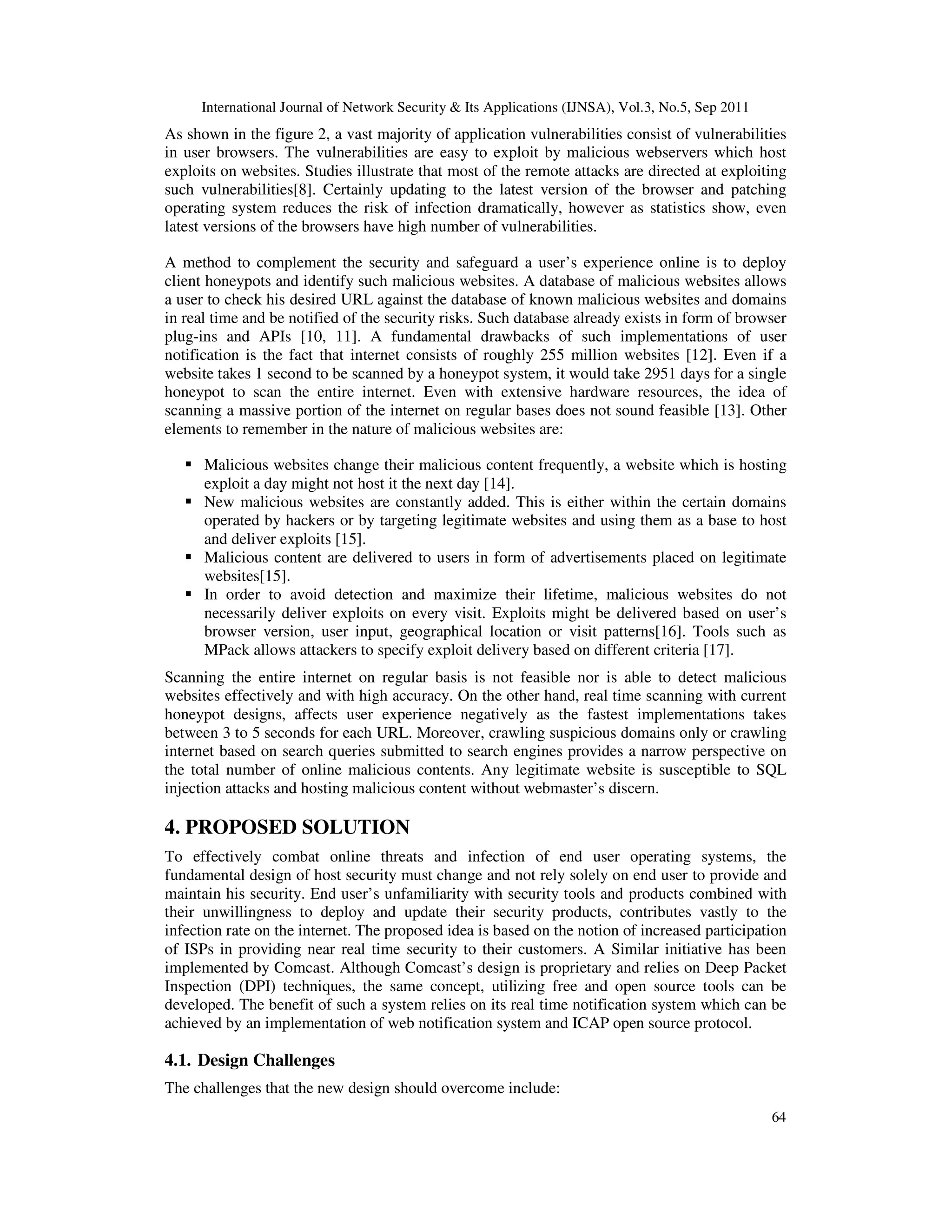 International Journal of Network Security & Its Applications (IJNSA), Vol.3, No.5, Sep 2011
64
As shown in the figure 2, a vast majority of application vulnerabilities consist of vulnerabilities
in user browsers. The vulnerabilities are easy to exploit by malicious webservers which host
exploits on websites. Studies illustrate that most of the remote attacks are directed at exploiting
such vulnerabilities[8]. Certainly updating to the latest version of the browser and patching
operating system reduces the risk of infection dramatically, however as statistics show, even
latest versions of the browsers have high number of vulnerabilities.
A method to complement the security and safeguard a user’s experience online is to deploy
client honeypots and identify such malicious websites. A database of malicious websites allows
a user to check his desired URL against the database of known malicious websites and domains
in real time and be notified of the security risks. Such database already exists in form of browser
plug-ins and APIs [10, 11]. A fundamental drawbacks of such implementations of user
notification is the fact that internet consists of roughly 255 million websites [12]. Even if a
website takes 1 second to be scanned by a honeypot system, it would take 2951 days for a single
honeypot to scan the entire internet. Even with extensive hardware resources, the idea of
scanning a massive portion of the internet on regular bases does not sound feasible [13]. Other
elements to remember in the nature of malicious websites are:
Malicious websites change their malicious content frequently, a website which is hosting
exploit a day might not host it the next day [14].
New malicious websites are constantly added. This is either within the certain domains
operated by hackers or by targeting legitimate websites and using them as a base to host
and deliver exploits [15].
Malicious content are delivered to users in form of advertisements placed on legitimate
websites[15].
In order to avoid detection and maximize their lifetime, malicious websites do not
necessarily deliver exploits on every visit. Exploits might be delivered based on user’s
browser version, user input, geographical location or visit patterns[16]. Tools such as
MPack allows attackers to specify exploit delivery based on different criteria [17].
Scanning the entire internet on regular basis is not feasible nor is able to detect malicious
websites effectively and with high accuracy. On the other hand, real time scanning with current
honeypot designs, affects user experience negatively as the fastest implementations takes
between 3 to 5 seconds for each URL. Moreover, crawling suspicious domains only or crawling
internet based on search queries submitted to search engines provides a narrow perspective on
the total number of online malicious contents. Any legitimate website is susceptible to SQL
injection attacks and hosting malicious content without webmaster’s discern.
4. PROPOSED SOLUTION
To effectively combat online threats and infection of end user operating systems, the
fundamental design of host security must change and not rely solely on end user to provide and
maintain his security. End user’s unfamiliarity with security tools and products combined with
their unwillingness to deploy and update their security products, contributes vastly to the
infection rate on the internet. The proposed idea is based on the notion of increased participation
of ISPs in providing near real time security to their customers. A Similar initiative has been
implemented by Comcast. Although Comcast’s design is proprietary and relies on Deep Packet
Inspection (DPI) techniques, the same concept, utilizing free and open source tools can be
developed. The benefit of such a system relies on its real time notification system which can be
achieved by an implementation of web notification system and ICAP open source protocol.
4.1. Design Challenges
The challenges that the new design should overcome include:
 