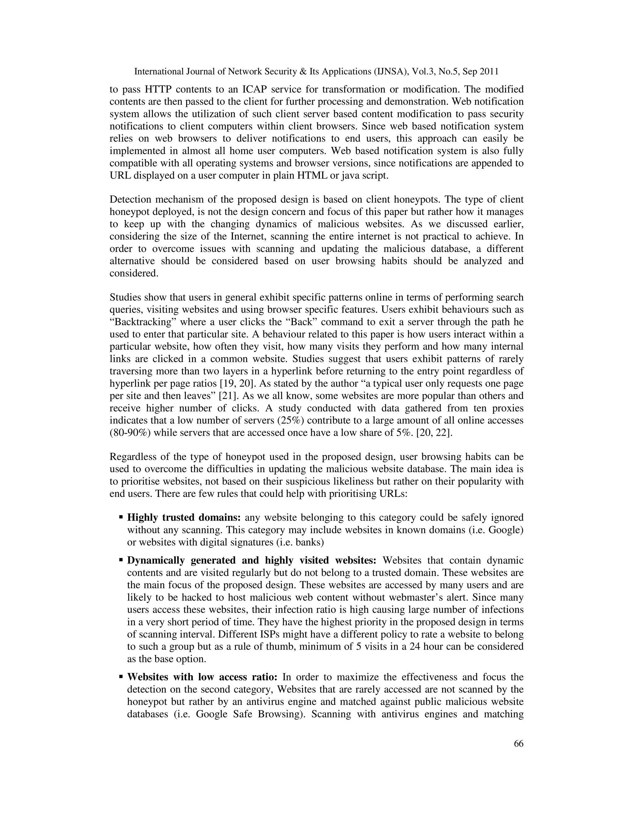 International Journal of Network Security & Its Applications (IJNSA), Vol.3, No.5, Sep 2011
66
to pass HTTP contents to an ICAP service for transformation or modification. The modified
contents are then passed to the client for further processing and demonstration. Web notification
system allows the utilization of such client server based content modification to pass security
notifications to client computers within client browsers. Since web based notification system
relies on web browsers to deliver notifications to end users, this approach can easily be
implemented in almost all home user computers. Web based notification system is also fully
compatible with all operating systems and browser versions, since notifications are appended to
URL displayed on a user computer in plain HTML or java script.
Detection mechanism of the proposed design is based on client honeypots. The type of client
honeypot deployed, is not the design concern and focus of this paper but rather how it manages
to keep up with the changing dynamics of malicious websites. As we discussed earlier,
considering the size of the Internet, scanning the entire internet is not practical to achieve. In
order to overcome issues with scanning and updating the malicious database, a different
alternative should be considered based on user browsing habits should be analyzed and
considered.
Studies show that users in general exhibit specific patterns online in terms of performing search
queries, visiting websites and using browser specific features. Users exhibit behaviours such as
“Backtracking” where a user clicks the “Back” command to exit a server through the path he
used to enter that particular site. A behaviour related to this paper is how users interact within a
particular website, how often they visit, how many visits they perform and how many internal
links are clicked in a common website. Studies suggest that users exhibit patterns of rarely
traversing more than two layers in a hyperlink before returning to the entry point regardless of
hyperlink per page ratios [19, 20]. As stated by the author “a typical user only requests one page
per site and then leaves” [21]. As we all know, some websites are more popular than others and
receive higher number of clicks. A study conducted with data gathered from ten proxies
indicates that a low number of servers (25%) contribute to a large amount of all online accesses
(80-90%) while servers that are accessed once have a low share of 5%. [20, 22].
Regardless of the type of honeypot used in the proposed design, user browsing habits can be
used to overcome the difficulties in updating the malicious website database. The main idea is
to prioritise websites, not based on their suspicious likeliness but rather on their popularity with
end users. There are few rules that could help with prioritising URLs:
Highly trusted domains: any website belonging to this category could be safely ignored
without any scanning. This category may include websites in known domains (i.e. Google)
or websites with digital signatures (i.e. banks)
Dynamically generated and highly visited websites: Websites that contain dynamic
contents and are visited regularly but do not belong to a trusted domain. These websites are
the main focus of the proposed design. These websites are accessed by many users and are
likely to be hacked to host malicious web content without webmaster’s alert. Since many
users access these websites, their infection ratio is high causing large number of infections
in a very short period of time. They have the highest priority in the proposed design in terms
of scanning interval. Different ISPs might have a different policy to rate a website to belong
to such a group but as a rule of thumb, minimum of 5 visits in a 24 hour can be considered
as the base option.
Websites with low access ratio: In order to maximize the effectiveness and focus the
detection on the second category, Websites that are rarely accessed are not scanned by the
honeypot but rather by an antivirus engine and matched against public malicious website
databases (i.e. Google Safe Browsing). Scanning with antivirus engines and matching
 