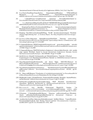 International Journal of Network Security & Its Applications (IJNSA), Vol.3, No.5, Sep 2011
97
[8] V a n Tran,LeXuanHung,Young-KooLee, SungyoungLeeandHeejoLee, “TTM:AnEfficient
Mechanism to DetectWormhole AttacksinWirelessAd-hocNetworks”,in
4thIEEEconferenceonConsumerCommunicationsandNetworkingConference,pp. 593-598,2007
[9] L.HuandD.Evans,“UsingDirectional Antennasto PreventWormholeAttacks”,in
NetworkandDistributedSystemSecurity Symposium(NDSS),SanDiego,February2004
[10] I s s a Khalil,SaurabhBagchiandNessB.Shroff,“MOBIWORP:MitigationoftheWormholeAttack”
inMobileMultihopWirelessNetworksinAd-HocNetworks,vol. 6, no. 3,pp.344-362,2008
[11] HonglongChen,WeiLou,XiceSunandandZhiWang,“A SecureLocalizationApproachagainst
WormholeAttacksUsingDistanceConsistency”,in HindawiPublishingCorporation
EURASIPJournalonWireless CommunicationsandNetworking,vol.2010,11pages,2010
[12] Honglong Chen,WeiLou,XiceSunandZhiWang, “SLAW: SecureLocalizationAgainst Wormhole
AttacksUsingConflicting Sets”, in Technical Report, The Hong KongPolytechnicUniversity,pp.1-
11,2010
[13] N a i t F a r i d Nait-Abdesselam, BrahimBensaouandTarikTaleb, “Detecting andAvoiding
WormholeAttacksinWirelessAd HocNetworks”,inproceedingof Wireless Communications and
NetworkingConference,pp.3117-3122,2007
[14] N .GuptaandS.Khurana,“SEEEP:Simpleandefficientend-to-end protocoltosecureadhoc networks
againstwormholeattacks”,inTheFourthInternationalConferenceonWirelessandMobileCommunication
s.ICWMC’08,pp.13-18,2008
[15] N .GuptaandS.Khurana,“FEEPVR:FirstEnd-to-Endprotocol toSecureAdhocNetworks with variable
range sagainst Wormhole Attacks”,in Second International Conferenceon Emerging Security
Information,SystemsandTechnologies –SECURWARE ’08,pp.74-79,2008
[16] JakobEriksson, SrikanthV. Krishnamurthy and MichalisFaloutsos,,“ TrueLink: A Practical
Countermeasure tot h e WormholeAttackinWireless Networks”,in 14thIEEEInternational Conference
on NetworkProtocols,pp.75-84,2006
[17] ThaierHayajneh,PrashantKrishnamurthy and David Tipper, “SECUND:AProtocol for
SECUreNeighborhooDCreationin WirelessAdhocNetworks”,in5thInternationalConferenceon
CollaborativeComputing:Networking,ApplicationsandWorksharing,vol.1,issue.2-3,pp.1-10,2009
[18] TassosDimitriouandAthanassiosGiannetsos, “Wormholesnomore?LocalizedWormholeDetection
andPrevention”,inWireless NetworksinDistributedComputinginSensorSystems -DCOSS, pp.334-
347,2010
[19] W . Wang andB.Bhargava,“Visualization of wormholesinsensornetworks”,in Proceedingsofthe3rd
ACMworkshoponWirelesssecurity.Philadelphia,PA,USA:ACM,pp.51-60,2004
[20] P.RadhaandL.Loukas,“AGraphTheoretic FrameworkforPreventingthe Wormhole AttackinWireless
Ad HocNetworks”,inWirelessNetworksJournal,vol.13,issue.2-3,pp.27-59,2007
[21] SunChoi,Doo-youngKim,Do-hyeonLeeandJae-ilJung, “WAP: Wormhole AttackPrevention
Algorithmin MobileAd HocNetworks”,in IEEEInternationalConferenceon SensorNetworks,
Ubiquitous,andTrustworthyComputing,pp.343-348, 2008
[22] M a r i a n n e A. Azer, SherifM. El-Kassasand MagdyS.El- Soudani, “An
innovativea ppr oachforthewormhole attackdetectionandpreventionin wireless adhoc
networks”, in InternationalConferenceonNetworking,SensingandControl(ICNSC),pp.366-371,2010
[23] E.Poornima, C.ShobhaBinduandSK.Munwar, “Detection andPreventionofLayer-3Wormhole
Attacks onBoundaryStateRoutinginAdHocNetworks”,in International Conference on
AdvancesinComputerEngineering,pp.48-53,2010
[24] AzeddineAttir,FaridNait-Abdesselam,BrahimBensaouand JalelBen-Othman, “LogicalWormhole
PreventioninOptimizedLink State Routing Protocol”,inGlobal Telecommunications Conference,
GLOBECOM’07, pp.293-315, November1011-1016, 2007
 