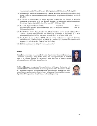 International Journal of Network Security & Its Applications (IJNSA), Vol.3, No.5, Sep 2011
98
[25] Saurabh Gupta, SubratKar and S Dharmaraja, “WHOP: Wormhole Attack Detection Protocol using
Hound Packet”, in International Conference of Innovations in Information Technology, pp. 226 to
231, 2011
[26] A.Vani and D.SreenivasaRao, “A Simple Algorithm for Detection and Removal of Wormhole
Attacks for SecureRouting in Ad Hoc Wireless Networks”, in International Journal on Computer
Science and Engineering (IJCSE), Vol. 3 No. 6, pp. 2377-2384, June 2011
[27] D a v i d R.RaymondandScottF.Midkiff, “Denial-of Service
inWirelessSensorNetworks:AttacksandDefenses”,inIEEECSPervasiveComputing, inpp.74-
79,January/March 2008
[28] Ronald Watro, Derrick Kong, Sue-fen Cuti, Charles Gardiner, Charles Lynn1 and Peter Kruus,
“TinyPK: Securing Sensor Networks with Public Key Technology” in proceedings of 2nd
ACM
workshop on Security of Ad Hoc and Sensor Networks SASN ’0, ACM,pp. 59-64, 2004
[29] Zhu, S., Setia, S., and Jajodia, S., “LEAP: Efficient security mechanisms for large-scale distributed
sensor Networks”, in Proceedings of the 10th ACM Conference on Computer and Communications
Security, CCS ’03. ACM, New York, NY, pp. 62–72, 2003
[30] TheNetworkSimulator-ns-2,http://www.isi.edu/nsnam/ns/
Authors
Dhara Buch is serving as an Assistant Professor in Department of Computer Engineeringat
Government Engineering College, Rajkot (India). She is also pursuing her M. Tech (R)
from S. V. National Institute of Technology, Surat. Her area of interest includes
Information Security in Wireless Sensor Networks.
Dr. DeveshJinwalais serving as an Associate Professor in Computer Engineering with
Sardar Vallabhbhai National Institute of Technology, Surat (India). His research work is
on Configurable Link layer Security Protocols for Wireless Sensor Networks. His major
areas of interest are Information Security Issues in Resource Constrained Environment,
Algorithms & Computational Complexity and Software Engineering.
 