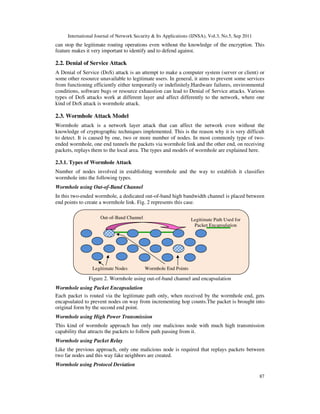 International Journal of Network Security & Its Applications (IJNSA), Vol.3, No.5, Sep 2011
87
can stop the legitimate routing operations even without the knowledge of the encryption. This
feature makes it very important to identify and to defend against.
2.2. Denial of Service Attack
A Denial of Service (DoS) attack is an attempt to make a computer system (server or client) or
some other resource unavailable to legitimate users. In general, it aims to prevent some services
from functioning efficiently either temporarily or indefinitely.Hardware failures, environmental
conditions, software bugs or resource exhaustion can lead to Denial of Service attacks. Various
types of DoS attacks work at different layer and affect differently to the network, where one
kind of DoS attack is wormhole attack.
2.3. Wormhole Attack Model
Wormhole attack is a network layer attack that can affect the network even without the
knowledge of cryptographic techniques implemented. This is the reason why it is very difficult
to detect. It is caused by one, two or more number of nodes. In most commonly type of two-
ended wormhole, one end tunnels the packets via wormhole link and the other end, on receiving
packets, replays them to the local area. The types and models of wormhole are explained here.
2.3.1. Types of Wormhole Attack
Number of nodes involved in establishing wormhole and the way to establish it classifies
wormhole into the following types.
Wormhole using Out-of-Band Channel
In this two-ended wormhole, a dedicated out-of-band high bandwidth channel is placed between
end points to create a wormhole link. Fig. 2 represents this case.
Figure 2. Wormhole using out-of-band channel and encapsulation
Wormhole using Packet Encapsulation
Each packet is routed via the legitimate path only, when received by the wormhole end, gets
encapsulated to prevent nodes on way from incrementing hop counts.The packet is brought into
original form by the second end point.
Wormhole using High Power Transmission
This kind of wormhole approach has only one malicious node with much high transmission
capability that attracts the packets to follow path passing from it.
Wormhole using Packet Relay
Like the previous approach, only one malicious node is required that replays packets between
two far nodes and this way fake neighbors are created.
Wormhole using Protocol Deviation
Legitimate Nodes Wormhole End Points
Out-of-Band Channel Legitimate Path Used for
Packet Encapsulation
 