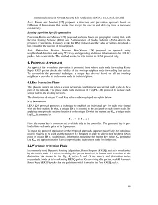 International Journal of Network Security & Its Applications (IJNSA), Vol.3, No.5, Sep 2011
90
Azer, Kassas and Soudani [22] proposed a detection and prevention approach based on
Diffusion of Innovations that works fine except the end to end delivery time is increased
considerably.
Routing Algorithm Specific approaches
Poornima, Bindu and Munwar [23] proposed a scheme based on geographic routing that, with
Reverse Routing Scheme (RRS) and Authentication of Nodes Scheme (ANS), detects the
presence of wormhole. It mainly works for BSR protocol and the value of witness threshold is
too critical for the success of this approach.
Attir, Abdesselam, Brahim, Bensaou, Ben-Othman [24] proposed an approach using
neighborhood detection and using W-Delay and appending additional information to the HELLO
packet, detects wormhole. This method works, but it is limited to OLSR protocol only.
4. PROPOSED APPROACH
An approach for wormhole prevention is presented here where each node forwarding Route
Reply RREP packet checks the validity of the two-hop neighbor node forwarding that packet.
To accomplish the presented technique, a unique key derived based on all the two-hop
neighbors is provided to each sensor node in the initial phase.
4.1.Key Generation Phase
This phase is carried out when a sensor network is established or an external node wishes to be a
part of the network. The phase starts with execution of TinyPK [28] protocol to include each
sensor node in the existing network.
The distribution of unique ID and Key value can be employed as explain below.
Key Distribution
LEAP [29] protocol proposes a technique to establish an individual key for each node shared
with the base station. In that, a unique ID u is assumed to be assigned to each sensor node. By
applying some pseudo random function f to the unique ID with the master key Km, a unique main
keyKmu is generated as
( , )m u mK f K u=
Here, the master key is common and available only to the controller. The generated key is pre-
loaded into each node prior to its deployment.
To make this protocol applicable for the proposed approach, separate master keys for individual
node is required to be used and the function f is designed to apply to all two-hop neighbor IDs in
place of unique ID u. Additionally, information regarding the master key value Km, generated
key Kmu and applied function f are also provided to each sensor node for further use.
4.2.Wormhole Prevention Phase
In commonly used Dynamic Routing Algorithms, Route Request (RREQ) packet is broadcasted
by the source node. All nodes receiving this packet broadcast it further until it reaches to the
destination. As shown in the Fig. 4, nodes A and O are source and destination nodes
respectively. Node A is broadcasting RREQ packet. On receiving this packet, node O forwards
Route Reply (RREP) packet for the path from which it obtains the first RREQ packet.
 