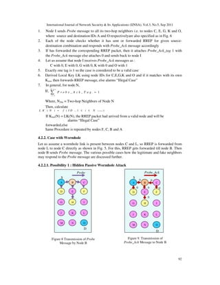International Journal of Network Security & Its Applications (IJNSA), Vol.3, No.5, Sep 2011
92
1. Node I sends Probe message to all its two-hop neighbors i.e. to nodes C, E, G, K and O,
where source and destination IDs A and O respectivelyare also specified as in Fig. 6
2. Each of the node checks whether it has sent or forwarded RREP for given source-
destination combination and responds with Probe_Ack message accordingly
3. If has forwarded the corresponding RREP packet, then it attaches Probe_Ack_tag 1 with
the Probe_Ack message else attaches 0 and sends back to node I
4. Let us assume that node I receives Probe_Ack messages as :
C with 0, E with 0, G with 0, K with 0 and O with 1
5. Exactly one tag is 1 so the case is considered to be a valid case
6. Derived Local Key LK using node IDs for C,E,G,K and O and if it matches with its own
Kmu, then forwards RREP message, else alarms “Illegal Case”
7. In general, for node N,
If,
2 h nN
1
1i
i
P r o b e _ A c k _ T a g
=
=∑
Where, N2hn = Two-hop Neighbors of Node N
Then, calculate
2( ) ( , 1 )i h nL K N f I D i N= ≤ ≤
If Kmu(N) = LK(N), the RREP packet had arrived from a valid node and will be
forwarded,else
alarms “Illegal Case”
Same Procedure is repeated by nodes F, C, B and A
4.2.2. Case with Wormhole
Let us assume a wormhole link is present between nodes C and L, so RREP is forwarded from
node L to node C directly as shown in Fig. 5. For this, RREP gets forwarded till node B. Then
node B sends Probe message. The various possible cases how the legitimate and fake neighbors
may respond to the Probe message are discussed further.
4.2.2.1. Possibility 1 : Hidden Passive Wormhole Attack
A CB
D FE
G IH
J LK
M ON
Probe
MessageS
D
A CB
D FE
G IH
J LK
M ON
Probe_Ack
MessageS
00
0
00 0
D
Figure 8 Transmission of Probe
Message by Node B
Figure 9. Transmission of
Probe_Ack Message to Node B
 