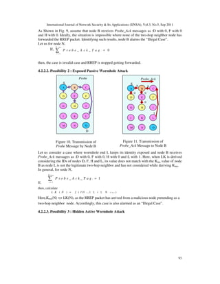 International Journal of Network Security & Its Applications (IJNSA), Vol.3, No.5, Sep 2011
93
As Shown in Fig. 9, assume that node B receives Probe_Ack messages as :D with 0, F with 0
and H with 0. Ideally, the situation is impossible where none of the two-hop neighbor node has
forwarded the RREP packet. Identifying such results, node B alarms the “Illegal Case”.
Let us for node N,
If,
2 h nN
1
0i
i
P r o b e _ A c k _ T a g
=
=∑
then, the case is invalid case and RREP is stopped getting forwarded.
4.2.2.2. Possibility 2 : Exposed Passive Wormhole Attack
Let us consider a case where wormhole end L keeps its identity exposed and node B receives
Probe_Ack messages as :D with 0, F with 0, H with 0 and L with 1. Here, when LK is derived
considering the IDs of nodes D, F, H and L, its value does not match with the Kmu value of node
B as node L is not the legitimate two-hop neighbor and has not considered while deriving Kmu.
In general, for node N,
If,
2 h nN
1
1i
i
P r o b e _ A c k _ T a g
=
=∑
then, calculate
2( ) ( , 1 )i h nL K N f I D i N= ≤ ≤
Here,Kmu(N) <> LK(N), as the RREP packet has arrived from a malicious node pretending as a
two-hop neighbor node. Accordingly, this case is also alarmed as an “Illegal Case”.
4.2.2.3. Possibility 3 : Hidden Active Wormhole Attack
A CB
D FE
G IH
J LK
M ON
Probe
MessageS
D
A CB
D FE
G IH
J LK
M ON
Probe_Ack
MessageS
00
0
00
1
Figure 10. Transmission of
Probe Message by Node B
Figure 11. Transmission of
Probe_Ack Message to Node B
 