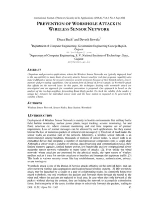 International Journal of Network Security & Its Applications (IJNSA), Vol.3, No.5, Sep 2011
DOI : 10.5121/ijnsa.2011.3507 85
PREVENTION OF WORMHOLE ATTACK IN
WIRELESS SENSOR NETWORK
Dhara Buch1
and Devesh Jinwala2
1
Department of Computer Engineering, Government Engineering College,Rajkot,
Gujarat
dh.buch@gmail.com
2
Department of Computer Engineering, S. V. National Institute of Technology, Surat,
Gujarat
dcj@svnit.ac.in
ABSTRACT
Ubiquitous and pervasive applications, where the Wireless Sensor Networks are typically deployed, lead
to the susceptibility to many kinds of security attacks. Sensors used for real time response capability also
make it difficult to devise the resource intensive security protocols because of their limited battery, power,
memory and processing capabilities. One of potent form of Denial of Service attacks is Wormhole attack
that affects on the network layer. In this paper, the techniques dealing with wormhole attack are
investigated and an approach for wormhole prevention is proposed. Our approach is based on the
analysis of the two-hop neighbors forwarding Route Reply packet. To check the validity of the sender, a
unique key between the individual sensor node and the base station is required to be generated by
suitable scheme.
KEYWORDS
Wireless Sensor Network, Sensor Nodes, Base Station, Wormhole
1.INTRODUCTION
Deployment of Wireless Sensor Network is mainly in hostile environments like military battle
field, habitat monitoring, nuclear power plants, target tracking, seismic monitoring, fire and
flood detection etc. where constant monitoring and real time response are of pioneer
requirement. Loss of normal messages can be allowed by such applications, but they cannot
tolerate the loss of numerous packets of critical event messages [1]. This kind of need makes the
sensor nodes an essential part of the network. Inherently, a wireless sensor network is an
interconnection among hundreds, thousands or millions of sensor nodes. A sensor node is an
embedded device that integrates a number of microprocessor components onto a single chip.
Although a sensor node is capable of sensing, data processing and communication tasks, their
limited memory capacity, limited battery power, low bandwidth and low computational power
makesthe sensor network vulnerable to many kinds of attacks. [2]. Even unlike the wired
networks where attackers are prevented by the physical media, the open nature of wireless
medium makes it easy for outsider attackers to interfere and interrupt the legitimate traffic. [3]
This leads to various security issues like key establishment, secrecy, authentication, privacy,
secure routing etc.
Wormhole attack is one of the Denial-of-Service attacks effective on the network layer, that can
affect network routing, data aggregation and location based wireless security. [3] The wormhole
attack may be launched by a single or a pair of collaborating nodes. In commonly found two
ended wormhole, one end overhears the packets and forwards them through the tunnel to the
other end, where the packets are replayed to local area. In case when they only forward all the
packets without altering the content, they are helping the network to accomplish transmission
faster. But in majority of the cases, it either drops or selectively forwards the packets, leading to
 