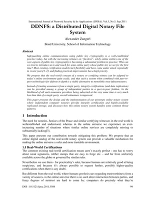 International Journal of Network Security & Its Applications (IJNSA), Vol.3, No.5, Sep 2011
DOI : 10.5121/ijnsa.2011.3508 99
DDNFS: a Distributed Digital Notary File
System
Alexander Zangerl
Bond University, School of Information Technology
Abstract
Safeguarding online communications using public key cryptography is a well-established
practice today, but with the increasing reliance on “faceless”, solely online entities one of the
core aspects of public key cryptography is becoming a substantial problem in practice: Who can
we trust to introduce us to and vouch for some online party whose public key we see for the first
time? Most existing certification models lack flexibility and have come under attack repeatedly
in recent years[1, 2], and finding practical improvements has a high priority.
We propose that the real-world concept of a notary or certifying witness can be adapted to
today’s online environment quite easily, and that such a system when combined with peer-to-
peer technologies for defense in depth is a viable alternative to monolithic trust infrastructures.
Instead of trusting assurances from a single party, integrity certifications (and data replication)
can be provided among a group of independent parties in a peer-to-peer fashion. As the
likelihood of all such assurance providers being subverted at the very same time is very much
less than that of a single party, overall robustness is improved.
This paper presents the design and the implementation of our prototype online notary system
where independent computer notaries provide integrity certification and highly-available
replicated storage, and discusses how this online notary system handles some common threat
patterns.
1 Introduction
The need for notaries, Justices of the Peace and similar certifying witnesses in the real world is
wellestablished and understood, whereas in the online universe we experience an ever-
increasing number of situations where similar online services are completely missing or
substantially lacking[3].
This paper presents our contribution towards mitigating this problem: We propose that an
online digital analog of the real-world notary system can provide a valuable mechanism for
making the online universe a safer and more trustable environment.
1.1 Real-World Certifications
The common existing real-world certification means aren’t exactly perfect - one has to worry
about weak signatures, rubber stamps that are easy to forge etc. - and far from uniformly
available across the globe or governed by similar rules.
Nevertheless we use them - for practicality’s sake, because humans are relatively good at being
suspicious, and because it’s always possible to request further, possibly higher-quality
certifications when there is any doubt.
But different from the real world, where humans get their cues regarding trustworthiness from a
variety of sources, in the online universe there is no such direct interaction between parties, and
fuzzy degrees of mistrust are hard to come by: computers do precisely what they’re
 