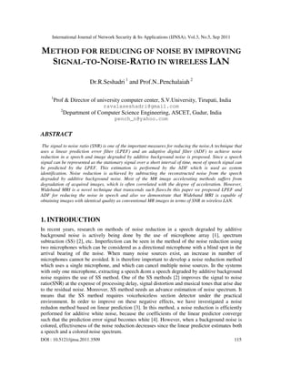 International Journal of Network Security & Its Applications (IJNSA), Vol.3, No.5, Sep 2011
DOI : 10.5121/ijnsa.2011.3509 115
METHOD FOR REDUCING OF NOISE BY IMPROVING
SIGNAL-TO-NOISE-RATIO IN WIRELESS LAN
Dr.R.Seshadri 1
and Prof.N..Penchalaiah 2
1
Prof & Director of university computer center, S.V.University, Tirupati, India
ravalaseshadri@gmail.com
2
Department of Computer Science Engineering, ASCET, Gudur, India
pench_n@yahoo.com
ABSTRACT
The signal to noise ratio (SNR) is one of the important measures for reducing the noise.A technique that
uses a linear prediction error filter (LPEF) and an adaptive digital filter (ADF) to achieve noise
reduction in a speech and image degraded by additive background noise is proposed. Since a speech
signal can be represented as the stationary signal over a short interval of time, most of speech signal can
be predicted by the LPEF. This estimation is performed by the ADF which is used as system
identification. Noise reduction is achieved by subtracting the reconstructed noise from the speech
degraded by additive background noise. Most of the MR image accelerating methods suffers from
degradation of acquired images, which is often correlated with the degree of acceleration. However,
Wideband MRI is a novel technique that transcends such flaws.In this paper we proposed LPEF and
ADF for reducing the noise in speech and also we demonstrate that Wideband MRI is capable of
obtaining images with identical quality as conventional MR images in terms of SNR in wireless LAN.
1. INTRODUCTION
In recent years, research on methods of noise reduction in a speech degraded by additive
background noise is actively being done by the use of microphone array [1], spectrum
subtraction (SS) [2], etc. Imperfection can be seen in the method of the noise reduction using
two microphones which can be considered as a directional microphone with a blind spot in the
arrival bearing of the noise. When many noise sources exist, an increase in number of
microphones cannot be avoided. It is therefore important to develop a noise reduction method
which uses a single microphone, and which can cancel multiple noise sources. In the systems
with only one microphone, extracting a speech &om a speech degraded by additive background
noise requires the use of SS method. One of the SS methods [2] improves the signal to noise
ratio(SNR) at the expense of processing delay, signal distortion and musical tones that arise due
to the residual noise. Moreover, SS method needs an advance estimation of noise spectrum. It
means that the SS method requires voicehoiceless section detector under the practical
environment. In order to improve on these negative effects, we have investigated a noise
redudon method based on linear prediction [3]. In this method, a noise reduction is efficiently
performed for additive white noise, because the coefficients of the linear predictor converge
such that the prediction error signal becomes white [4]. However, when a background noise is
colored, effectiveness of the noise reduction decreases since the linear predictor estimates both
a speech and a colored noise spectrum.
 