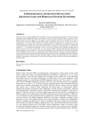International Journal of Network Security & Its Applications (IJNSA), Vol.3, No.5, Sep 2011
DOI : 10.5121/ijnsa.2011.3511 131
A HIERARCHICAL INTRUSION DETECTION
ARCHITECTURE FOR WIRELESS SENSOR NETWORKS
Hossein Jadidoleslamy
Department of Information Technology, Anzali International Branch, The University of
Guilan, Rasht, Iran
tanha.hossein@gmail.com
ABSTRACT
Networks protection against different types of attacks is one of most important posed issue into the network and
information security application domains. This problem on Wireless Sensor Networks (WSNs), in attention to their
special properties, has more importance. Now, there are some of proposed architectures and guide lines to protect
Wireless Sensor Networks (WSNs) against different types of intrusions; but any one of them do not has a
comprehensive view to this problem and they are usually designed and implemented in single-purpose; but, the
proposed design in this paper tries to has been a comprehensive view to this issue by presenting a complete and
comprehensive Intrusion Detection Architecture (IDA). The main contribution of this architecture is its hierarchical
structure; i.e., it is designed and applicable, in one or two levels, consistent to the application domain and its
required security level. Focus of this paper is on the clustering WSNs, designing and deploying Cluster-based
Intrusion Detection System (CIDS) on cluster-heads and Wireless Sensor Network wide level Intrusion Detection
System (WSNIDS) on the central server. Suppositions of the WSN and Intrusion Detection Architecture (IDA) are:
static and heterogeneous network, hierarchical and clustering structure, clusters' overlapping and using hierarchical
routing protocol such as LEACH, but along with minor changes. Finally, the proposed idea has been verified by
designing a questionnaire, representing it to some (about 50 people) experts and then, analyzing and evaluating its
acquired results.
KEYWORDS
Wireless Sensor Network (WSN), Security, Routing, Intrusion Detection System (IDS), Attack, Detection, Response &
Tracking.
1. INTRODUCTION
Wireless Sensor Networks (WSNs) are homogeneous or heterogeneous systems consist of many small
devices, called sensor nodes, that monitoring different environments in cooperative [1, 2]; i.e. sensor
nodes cooperate to each other and compose their local data to reach a global view of the operational
environment; they also can operate autonomously. In WSNs there are two other components, called
"aggregation points" (i.e. cluster-heads and CIDSs' deployment locations) and "base stations" (i.e. central
server and the WSNIDS's deployment location), which have more powerful resources and capabilities
than normal sensor nodes [1, 2]. As shown in Figure1, aggregation points collect information from their
nearby sensors, integrate and aggregate them and then forward to the base stations to process gathered
data. Factors such as wireless, unsafe, unprotected and shared nature of communication channel,
untrusted and broadcast transmission media, deployment in hostile and open environments, automated
and unattended nature and limited resources, make WSNs vulnerable and susceptible to many types of
attacks [1]. Therefore, security is a vital and complex requirement for these networks. In attending to the
WSNs' constraints, their requirements and unusable traditional network security techniques on WSNs [2,
3]; so the defensive-security mechanisms that can guarantee the normal functionalities of these networks,
must be consistent to the WSNs' autonomous mechanisms. This paper is following a complete security
mechanism to cover and establish different basic security dimensions of WSNs, like confidentiality,
integrity, availability and authenticity; of course, by attending to the existent obstacles and constraints in
these networks. Our proposal is adding a another defensive line, called Intrusion Detection System (IDS),
as a new defensive-security level to the WSNs' security infrastructure; which it can detects unsafe
activities and unauthorized login/access, and when attacks occurred, even new attacks such as anomalies,
it can notifies by different warnings and operates required actions (mainly predefined actions). Therefore,
 
