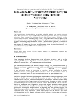 International Journal of Network Security & Its Applications (IJNSA), Vol.3, No.5, Sep 2011
DOI : 10.5121/ijnsa.2011.3512 155
BSK-WBSN: BIOMETRIC SYMMETRIC KEYS TO
SECURE WIRELESS BODY SENSORS
NETWORKS
Samira Mesmoudi and Mohammed Feham
STIC Laboratory, University of Tlemcen, Algeria
{s_mesmoudi, m_feham}@mail.univ-tlemcen.dz
ABSTRACT
The Wireless Sensors Network (WSN) is an emergent technology resulting from progress of various
fields. Many applications of networks WSN are born. One of the applications which have an operational
effectiveness relates to the field of health and allows a medical remote support. Miniature wireless
sensors, strategically placed on the human body, create a Wireless Body Sensor Network (WBSN) which
allows supervising various essential biological signals (rate of heartbeat, pressure, etc). The sensitivity
of medical information requires mechanisms of safety. This performance constitutes a challenge for
WBSN because of their limitation in resources energy and data-processing. In this paper we propose a
new approach to symmetric cryptographic key establishment, based on biometrics physiology. This
approach takes into account WBSN constraints and its topology.
KEYWORDS
Wireless Body Sensor Network (WBSN), security, biometric key, authenticated symmetric key
establishment, topology.
1. INTRODUCTION
Great importance has been given recently to the information technology and its use for
improving health services. Significant advances in wireless sensor networks with parallel
advances in sensors, made a very important impact on telemedicine.
The appropriate proper integration of medical sensors in health care systems allows doctors to
diagnose, monitor and treat patients remotely. In this context the wireless body sensors network
(WBSN) has been proposed recently.
In any information system, it is essential to establish a security mechanism to protect
information because it is susceptible to fraudulent attacks one or the other when it is stored or
when it is transmitted, such as the level of security depends on the particular application.
The elderly population and the increasing number of people with chronic diseases already weigh
heavily on health systems worldwide. Fortunately, advances in the field of wireless
communications now allow continuous monitoring of individuals in real time, which in many
cases, contributes to clinical improvement and to remote control of the users to reduce costs and
wasted time for patients, nursing staffs and health centers. Wireless Body Sensors Networks
WBSN are already the object of a known acronym that includes scenarios in which several
sensors and actuators are located at or near the human body to measure such different
physiological parameters in different parts of the body and raise these measures by radio way
(by a wireless personal network that implements ZigBee (802.15.4) or Bluetooth (802.15.1)) to
a personal server, which implements a PDA, mobile phone, or a PC at home. This server
provides graphical interface or audio to the user, collects and stores received data, and transmits
 