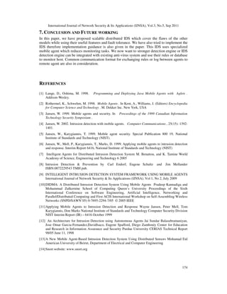 International Journal of Network Security & Its Applications (IJNSA), Vol.3, No.5, Sep 2011
174
7. CONCLUSION AND FUTURE WORKING
In this paper, we have proposed scalable distributed IDS which cover the flaws of the other
models while using their useful features and fault tolerance. We have also tried to implement the
IDS therefore implementation guidance is also given in the paper. This IDS uses specialized
mobile agent which reduces monitoring tasks. We now want to stronger detection engine or IDS
detection engine can be integrated with existing anti-virus system and use their rules or database
to monitor host. Common communication format for exchanging rules or log between agents to
remote agent are also in consideration.
REFERENCES
[1] Lange, D., Oshima, M. 1998. Programming and Deploying Java Mobile Agents with Aglets .
Addison-Wesley.
[2] Rothermel, K., Schwehm, M. 1998. Mobile Agents . In Kent, A., Williams, J. (Editors) Encyclopedia
for Computer Science and Technology . M. Dekker Inc. New York, USA
[3] Jansen, W. 1999. Mobile agents and security. In Proceedings of the 1999 Canadian Information
Technology Security Symposium .
[4] Jansen, W. 2002. Intrusion detection with mobile agents. Computer Communications , 25(15): 1392-
1401.
[5] Jansen, W., Karygiannis, T. 1999. Mobile agent security. Special Publication 800 19, National
Institute of Standards and Technology (NIST).
[6] Jansen, W., Mell, P., Karygiannis, T., Marks, D. 1999. Applying mobile agents to intrusion detection
and response. Interim Report 6416, National Institute of Standards and Technology (NIST)
[7] Intelligent Agents for Distributed Intrusion Detection System M. Benattou, and K. Tamine World
Academy of Science, Engineering and Technology 6 2005
[8] Intrusion Detection & Prevention by Carl Endorf, Eugene Schultz and Jim Mellander
ISBN:0072229543 TMH pub.
[9] INTELLIGENT INTRUSION DETECTION SYSTEM FRAMEWORK USING MOBILE AGENTS
International Journal of Network Security & Its Applications (IJNSA), Vol 1, No 2, July 2009
[10]DIDMA: A Distributed Intrusion Detection System Using Mobile Agents Pradeep Kannadiga and
Mohammad Zulkernine School of Computing Queen’s University Proceedings of the Sixth
International Conference on Software Engineering, Artificial Intelligence, Networking and
Parallel/Distributed Computing and First ACIS International Workshop on Self-Assembling Wireless
Networks (SNPD/SAWN’05) 0-7695-2294-7/05 © 2005 IEEE
[11]Applying Mobile Agents to Intrusion Detection and Response Wayne Jansen, Peter Mell, Tom
Karygiannis, Don Marks National Institute of Standards and Technology Computer Security Division
NIST Interim Report (IR) – 6416 October 1999
[12] An Architecture for Intrusion Detection using Autonomous Agents Jai Sundar Balasubramaniyan,
Jose Omar Garcia-Fernandez,DavidIsaco, Eugene Spafford, Diego Zamboniy Center for Education
and Research in Information Assurance and Security Purdue University CERIAS Technical Report
98/05 June 11, 1998
[13]A New Mobile Agent-Based Intrusion Detection System Using Distributed Sensors Mohamad Eid
American University of Beirut, Department of Electrical and Computer Engineering
[14]Snort website: www.snort.org
 