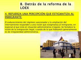 B. Detrás de la reforma de la LOEX  4. REFUERZA UNA PERCEPCIÓN QUE ESTIGMATIZA AL INMIGRANTE :   El endurecimiento del régimen sancionador y la ampliación del internamiento responden a una visión que estigmatiza al inmigrante, en especial al que está en situación administrativa irregular.   Se fortalece la visión de la inmigración ilegal, cuando de lo que hablamos generalmente es de irregularidad administrativa.  