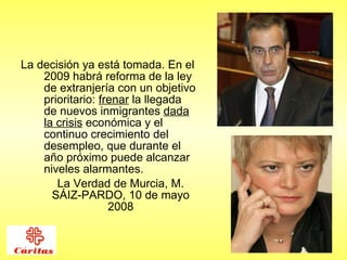 La decisión ya está tomada. En el 2009 habrá reforma de la ley de extranjería con un objetivo prioritario:  frenar  la llegada de nuevos inmigrantes  dada la crisis  económica y el continuo crecimiento del desempleo, que durante el año próximo puede alcanzar niveles alarmantes.  La Verdad de Murcia, M. SÁIZ-PARDO, 10 de mayo 2008 
