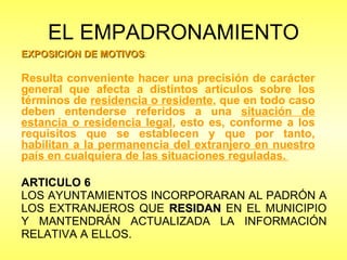 EL EMPADRONAMIENTO ARTICULO 6 LOS AYUNTAMIENTOS INCORPORARAN AL PADRÓN A LOS EXTRANJEROS QUE  RESIDAN  EN EL MUNICIPIO Y MANTENDRÁN ACTUALIZADA LA INFORMACIÓN RELATIVA A ELLOS.  EXPOSICIÓN DE MOTIVOS : Resulta conveniente hacer una precisión de carácter general que afecta a distintos artículos sobre los términos de  residencia o residente , que en todo caso deben entenderse referidos a una  situación de estancia o residencia legal , esto es, conforme a los requisitos que se establecen y que por tanto,  habilitan a la permanencia del extranjero en nuestro país en cualquiera de las situaciones reguladas.   
