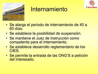 Internamiento Se alarga el periodo de internamiento de 40 a 60 días. Se establece la posibilidad de suspensión. Se mantiene el Juez de instrucción como competente para el internamiento. Se establece desarrollo reglamentario de los CIES. Se permite la entrada de las ONG’S a petición del interesado. 