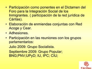 Participación como ponentes en el Dictamen del Foro para la Integración Social de los Inmigrantes. ( participación de la red jurídica de Cáritas). Elaboración de enmiendas conjuntas con Red Acoge y Cear.  Adhesiones. Participación en las reuniones con los grupos parlamentarios:  Julio 2009: Grupo Socialista. Septiembre 2009: Grupo Popular; BNG;PNV;UPyD; IU, IPC; CIU;  