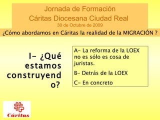 Jornada de Formación  Cáritas Diocesana Ciudad Real   30 de Octubre de 2009 ¿Cómo abordamos en Cáritas la realidad de la MIGRACIÓN ? I- ¿Qué estamos construyendo?   A- La reforma de la LOEX no es sólo es cosa de juristas. B- Detrás de la LOEX  C- En concreto  