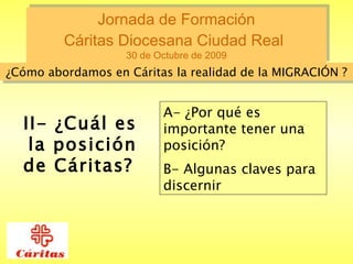 Jornada de Formación  Cáritas Diocesana Ciudad Real   30 de Octubre de 2009 ¿Cómo abordamos en Cáritas la realidad de la MIGRACIÓN ? II- ¿Cuál es la posición de Cáritas?   A- ¿Por qué es importante tener una posición?  B- Algunas claves para discernir   