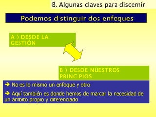 Podemos distinguir dos enfoques A ) DESDE LA GESTIÓN  B ) DESDE NUESTROS PRINCIPIOS   No es lo mismo un enfoque y otro Aquí también es donde hemos de marcar la necesidad de un ámbito propio y diferenciado   B. Algunas claves para discernir  