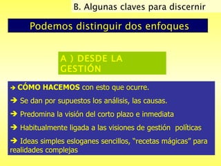 Podemos distinguir dos enfoques A ) DESDE LA GESTIÓN      CÓMO HACEMOS  con esto que ocurre.  Se dan por supuestos los análisis, las causas.  Predomina la visión del corto plazo e inmediata  Habitualmente ligada a las visiones de gestión  políticas Ideas simples esloganes sencillos, “recetas mágicas” para realidades complejas B. Algunas claves para discernir  
