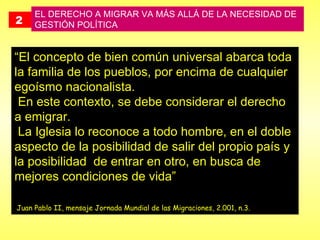 2   EL DERECHO A MIGRAR VA MÁS ALLÁ DE LA NECESIDAD DE GESTIÓN POLÍTICA  “ El concepto de bien común universal abarca toda la familia de los pueblos, por encima de cualquier egoísmo nacionalista. En este contexto, se debe considerar el derecho a emigrar. La Iglesia lo reconoce a todo hombre, en el doble aspecto de la posibilidad de salir del propio país y la posibilidad  de entrar en otro, en busca de mejores condiciones de vida”     Juan Pablo II, mensaje Jornada Mundial de las Migraciones, 2.001, n.3.   