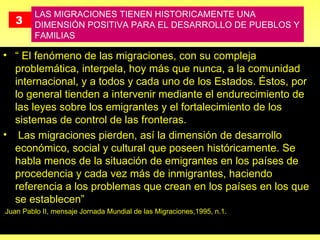 3   LAS MIGRACIONES TIENEN HISTORICAMENTE UNA DIMENSIÓN POSITIVA PARA EL DESARROLLO DE PUEBLOS Y FAMILIAS “  El fenómeno de las migraciones, con su compleja problemática, interpela, hoy más que nunca, a la comunidad internacional, y a todos y cada uno de los Estados. Éstos, por lo general tienden a intervenir mediante el endurecimiento de las leyes sobre los emigrantes y el fortalecimiento de los sistemas de control de las fronteras.  Las migraciones pierden, así la dimensión de desarrollo económico, social y cultural que poseen históricamente. Se habla menos de la situación de emigrantes en los países de procedencia y cada vez más de inmigrantes, haciendo referencia a los problemas que crean en los países en los que se establecen” Juan Pablo II, mensaje Jornada Mundial de las Migraciones,1995, n.1.  