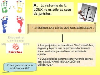 Encuentro Confederal Migraciones 2009   Y, ¿en qué contexto se está dando esto?  “  ¿TENEMOS LAS LEYES QUE NOS MERECEMOS ?“ Los prejuicios, estereotipos, “tics” xenófobos, dogmas y tópicos que respiramos diariamente son el sustrato que sostiene  un estado de opinión ¿ Qué sociedad estamos construyendo acorde con  SEMEJANTE REGULACIÓN de DERECHOS?  A.  La reforma de la LOEX no es sólo es cosa de juristas. 