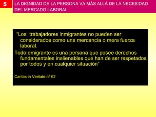 5 LA DIGNIDAD DE LA PERSONA VA MÁS ALLÁ DE LA NECESIDAD DEL MERCADO LABORAL  “ Los  trabajadores inmigrantes no pueden ser considerados como una mercancía o mera fuerza laboral.  Todo emigrante es una persona que posee derechos fundamentales inalienables que han de ser respetados por todos y en cualquier situación”  Caritas in Veritate nº 62 